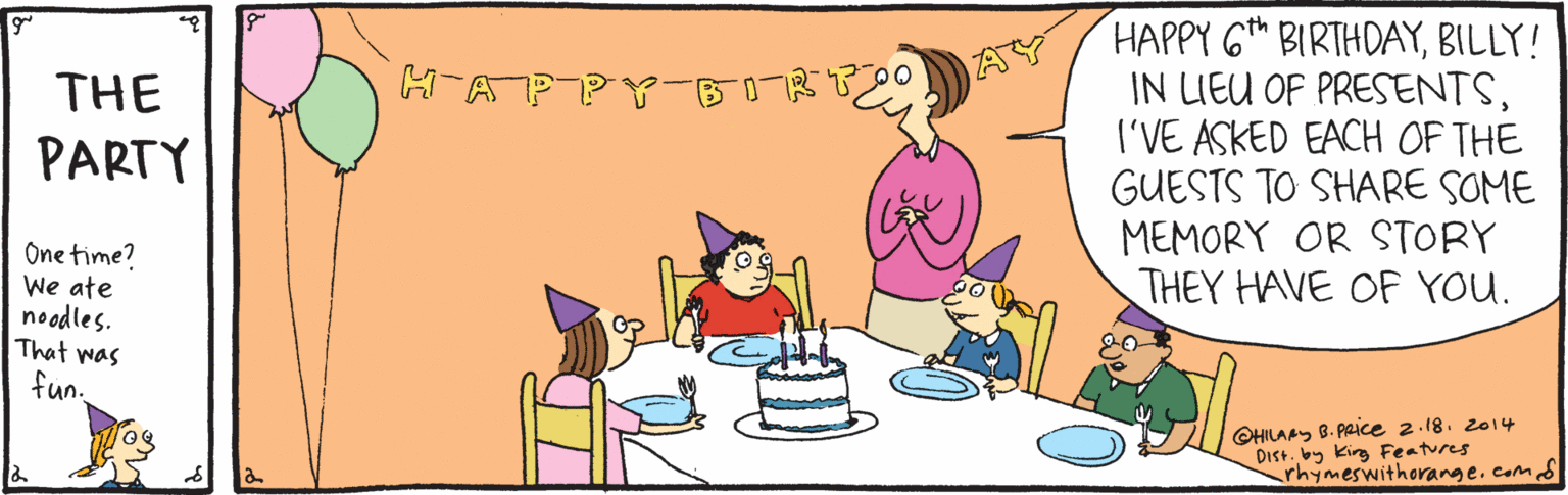 Art OCR: HAPPY G BIRTHDAYBILLY! IN LIEU OF PRESENTS(I'VE ASKED EACH OF THE GUESTS TO SHARE SOME MEMORY OR STORY THEY HAVE OF YOU. H-AP AY THE PARTY One time? We ate noodles. That was fun. CHILAAY B. PACE 2.18. 2014 Dist. by kirg Features rhymeswithorange.comd HAPPY G BIRTHDAYBILLY! IN LIEU OF PRESENTS(I'VE ASKED EACH OF THE GUESTS TO SHARE SOME MEMORY OR STORY THEY HAVE OF YOU. H-AP AY THE PARTY One time? We ate noodles. That was fun. CHILAAY B. PACE 2.18. 2014 Dist. by kirg Features rhymeswithorange.comd
