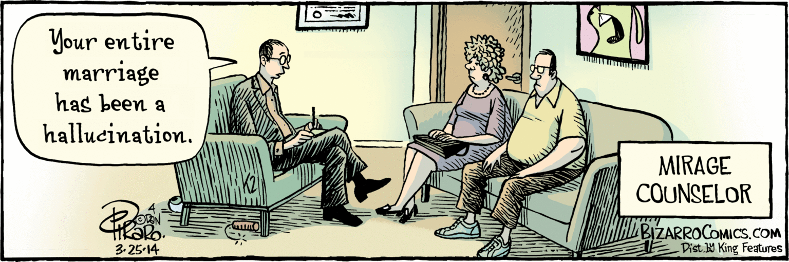 Fiction OCR: BIZARROCOMICS.COM Dist W King Features Your entire marriage has been a hallucination. MIRAGE COUNSELOR 3.25.14 BIZARROCOMICS.COM Dist W King Features Your entire marriage has been a hallucination. MIRAGE COUNSELOR 3.25.14