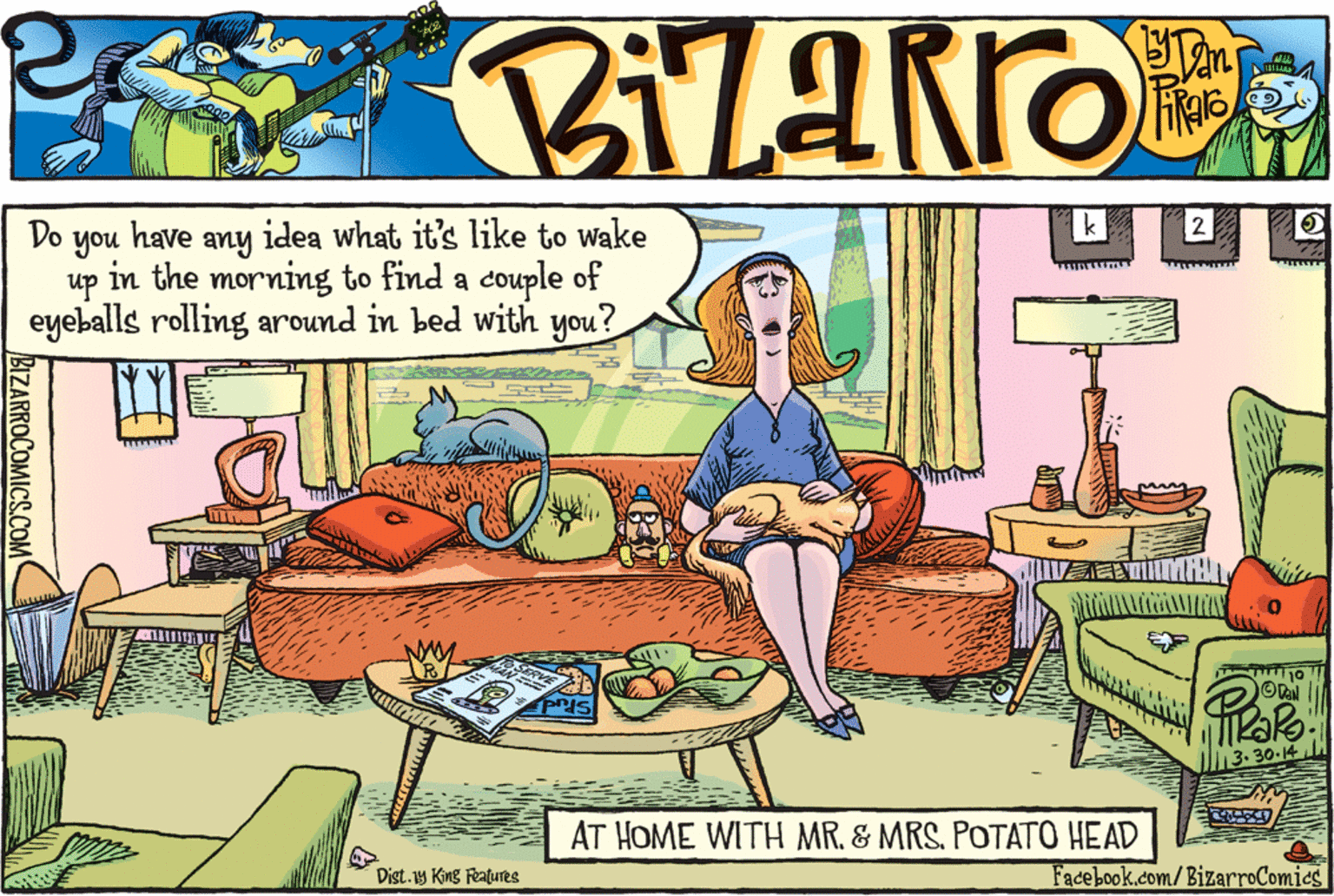Drawing OCR: Do you have any idea what it's like to wake up in the morning to find a couple of eyeballs rolling around in bed with you? ? OTal 30.14 AT HOME WITH MR. & MRS. POTATO HEAD Dist.1y King Features Facebook.com/BizarroComics BIZARROCOMICS.COM Do you have any idea what it's like to wake up in the morning to find a couple of eyeballs rolling around in bed with you? ? OTal 30.14 AT HOME WITH MR. & MRS. POTATO HEAD Dist.1y King Features Facebook.com/BizarroComics BIZARROCOMICS.COM