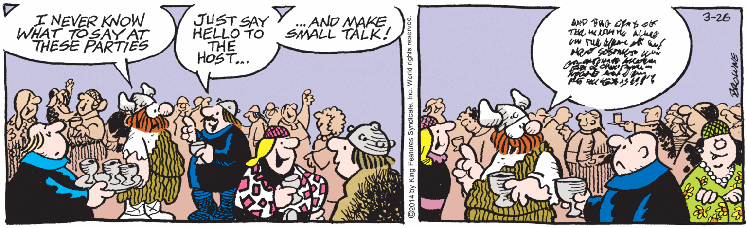 Comic book OCR: I NEVER KNOW WHAT TOSAY AT THESE PARTIES JUST SAY YHELLO TO THE HOST... 3-26 .. AND MAKESMALL TÄLK! ©2014 by King Features SyndicateInc. World rights reserved. I NEVER KNOW WHAT TOSAY AT THESE PARTIES JUST SAY YHELLO TO THE HOST... 3-26 .. AND MAKESMALL TÄLK! ©2014 by King Features SyndicateInc. World rights reserved.