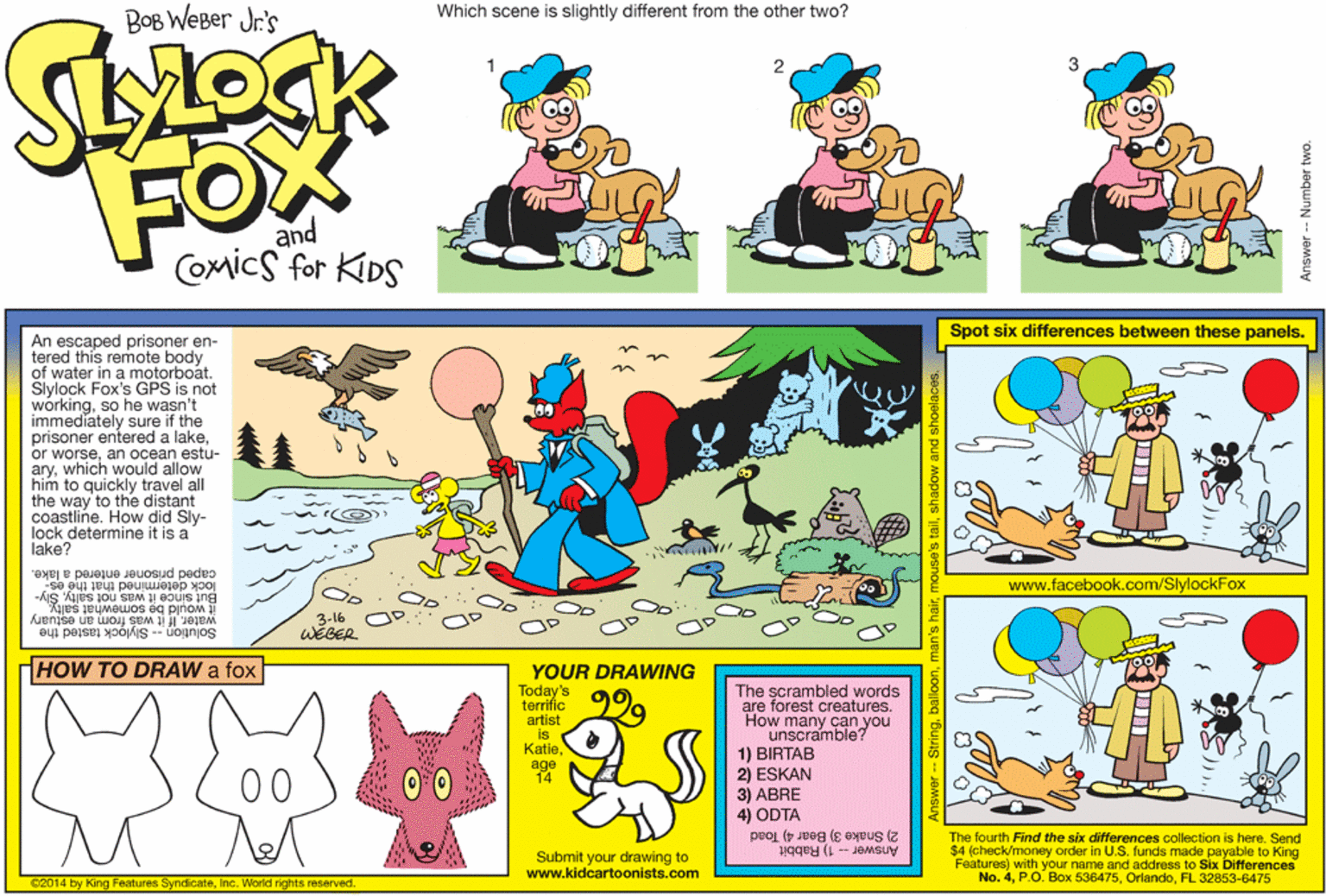 Art OCR: Which scene is slightly different from the other two? BOB WeBer Jr.'s FOX and Comics for KIDS Spot six differences between these panels. An escaped prisoner en- tered this remote body of water in a motorboat. Slylock Fox's GPS is not workingso he wasn't immediately sure if the prisoner entered a lakean ocean estu- arywhich would allow him to quickly travel all the way to the distant coastline. How did Sly- lock determine it is a lake? lock determined that the es- caped prisoner entered a lake. www.facebook.com/SlylockFox But since it was not saltySly- it would be somewhat salty. water. If it was from an estuary 3-16 WEGER Solution -- Slylock tasted the HOW TO DRAW a fox YOUR DRAWING Today's terrific artist is KatieThe scrambled words are forest creatures. How many can you unscramble? 1) BIRTAB 229 age 14 2) ESKAN 3) ABRE 4) ODTA 2) Snake 3) Bear 4) Toad 00 The fourth Find the six differences collection is here. Send $4 (check/money order in U.S. funds made payable to King Features) with your name and address to Six Differences No. 4FL 32853-6475 Answer -- 1) Rabbit Submit your drawing to www.kidcartoonists.com C2014 by King Features SyndicateInc. World rights reserved. Answer -- Stringballoon an's hairshadow and s Which scene is slightly different from the other two? BOB WeBer Jr.'s FOX and Comics for KIDS Spot six differences between these panels. An escaped prisoner en- tered this remote body of water in a motorboat. Slylock Fox's GPS is not workingso he wasn't immediately sure if the prisoner entered a lakeor worsean ocean estu- arywhich would allow him to quickly travel all the way to the distant coastline. How did Sly- lock determine it is a lake? lock determined that the es- caped prisoner entered a lake. www.facebook.com/SlylockFox But since it was not saltySly- it would be somewhat salty. water. If it was from an estuary 3-16 WEGER Solution -- Slylock tasted the HOW TO DRAW a fox YOUR DRAWING Today's terrific artist is KatieThe scrambled words are forest creatures. How many can you unscramble? 1) BIRTAB 229 age 14 2) ESKAN 3) ABRE 4) ODTA 2) Snake 3) Bear 4) Toad 00 The fourth Find the six differences collection is here. Send $4 (check/money order in U.S. funds made payable to King Features) with your name and address to Six Differences No. 4P.O. Box 536475FL 32853-6475 Answer -- 1) Rabbit Submit your drawing to www.kidcartoonists.com C2014 by King Features SyndicateInc. World rights reserved. Answer -- Stringballoon an's hairs tailshadow and s
