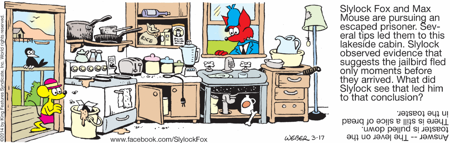 Clip art OCR: Slylock Fox and Max Mouse are pursuing an escaped prisoner. Sev- eral tips led them to this lakeside cabin. Slylock observed evidence that suggests the jailbird fled only moments before they arrived. What did Slylock see that led him to that conclusion? in the toaster. There is still a slice of bread toaster is pulled down. www.facebook.com/SlylockFox WEBER 3-17 Answer -- The lever on the Slylock Fox and Max Mouse are pursuing an escaped prisoner. Sev- eral tips led them to this lakeside cabin. Slylock observed evidence that suggests the jailbird fled only moments before they arrived. What did Slylock see that led him to that conclusion? in the toaster. There is still a slice of bread toaster is pulled down. www.facebook.com/SlylockFox WEBER 3-17 Answer -- The lever on the