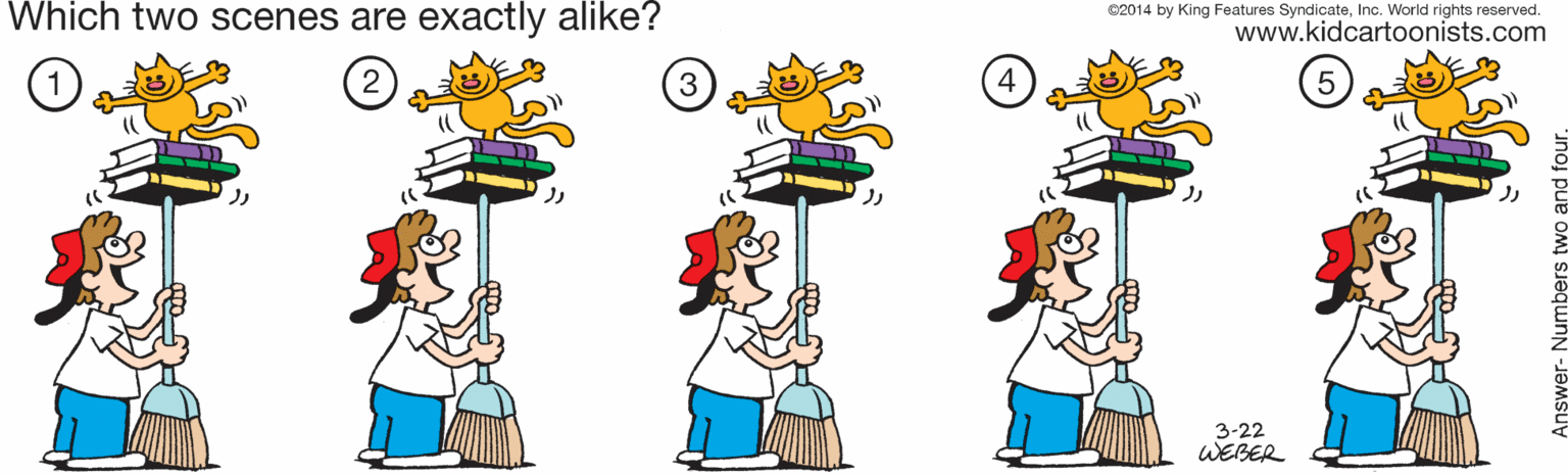 Font OCR: Which two scenes are exactly alike? C2014 by King Features SyndicateInc. World rights reserved. www.kidcartoonists.com 2 3-22 WEBER Answer- Numbers t Which two scenes are exactly alike? C2014 by King Features SyndicateInc. World rights reserved. www.kidcartoonists.com 2 3-22 WEBER Answer- Numbers t