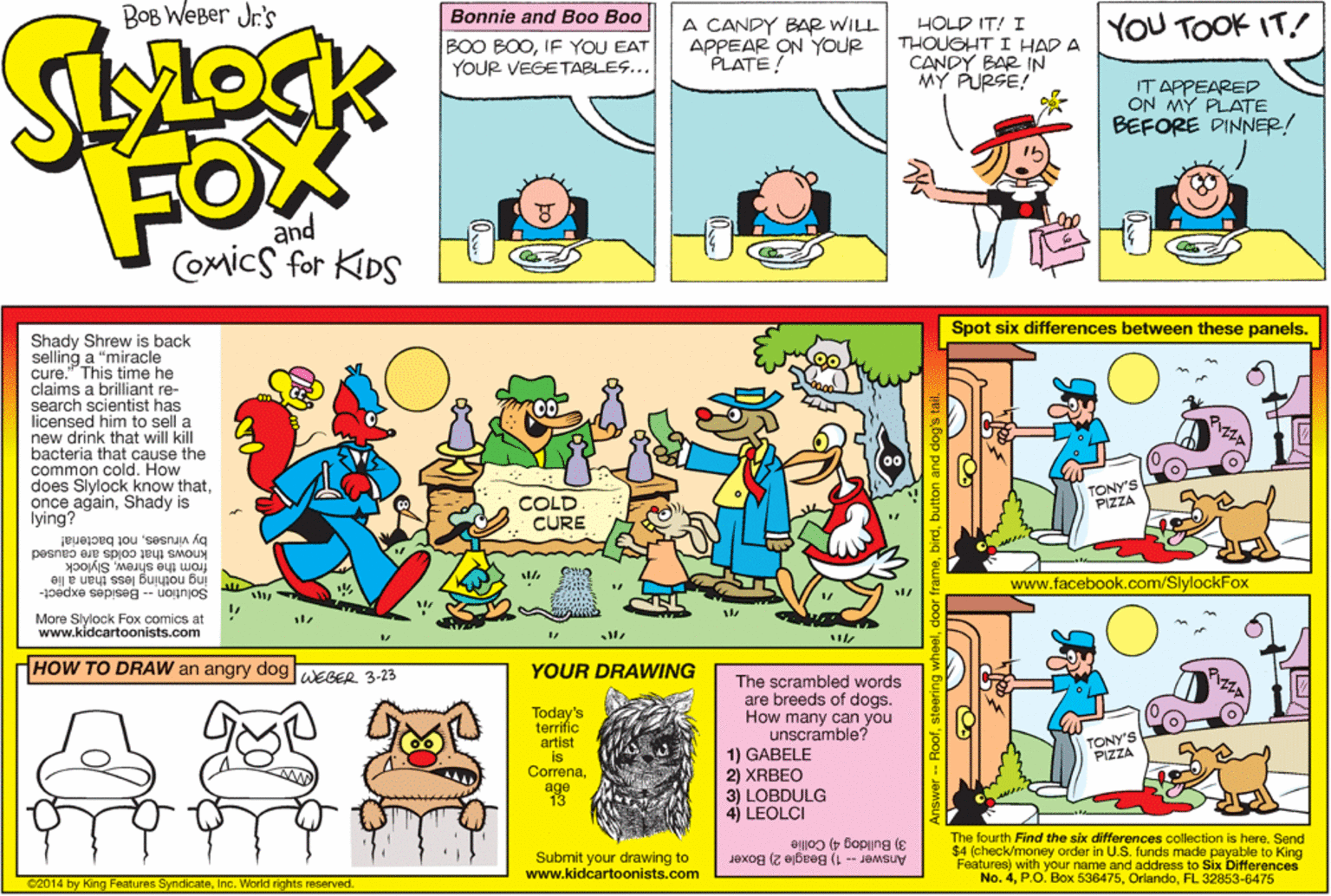 Fiction OCR: BOB WEBer Jr's Bonnie and Boo Boo A CANDY BAR WILL APPEAR ON YOUR PLATE! HOLD IT! I THOUGHT I HAD A CANDY BAR IN MY PURSE! YOU TOOK IT! BOO BOOIF YOU EAT YOUR VEGETABLES... IT APPEARED ON MY PLATE BEFORE DINNER! FOX and Comics for KIDS Spot six differences between these panels. Shady Shrew is back selling a "miracle cure." This time he claims a brilliant re- search scientist has licensed him to sell a new drink that will kill bacteria that cause the common cold. How does Slylock know thatShady is lying? TONY'S COLD CURE knows that colds are caused by virusesnot bacteria! from the shrewSlylock ing nothing less than a lie www.facebook.com/SlylockFox Solution -- Besides expect- More Slylock Fox comics at www.kidcartoonists.com HOW TO DRAW an angry dog WEGER 3-23 YOUR DRAWING Today's terrific artist is Correnaage 13 The scrambled words are breeds of dogs. How many can you unscramble? 1) GABELE 2) XRBEO TONY'S PIZZA 3) LOBDULG 4) LEOLCI Submit your drawing to www.kidcartoonists.com 3) Bulldog 4) Collie Answer -- 1) Beagle 2) Boxer The fourth Find the six differences collection is hereSend $4 (check/money order in U.S. funds made payable to King Features) with your name and address to Six Differences No. 4FL 32853-6475 2014 by King Features SyndicateInc. World rights reserved. BOB WEBer Jr's Bonnie and Boo Boo A CANDY BAR WILL APPEAR ON YOUR PLATE! HOLD IT! I THOUGHT I HAD A CANDY BAR IN MY PURSE! YOU TOOK IT! BOO BOOIF YOU EAT YOUR VEGETABLES... IT APPEARED ON MY PLATE BEFORE DINNER! FOX and Comics for KIDS Spot six differences between these panels. Shady Shrew is back selling a "miracle cure." This time he claims a brilliant re- search scientist has licensed him to sell a new drink that will kill bacteria that cause the common cold. How does Slylock know thatonce againShady is lying? TONY'S COLD CURE knows that colds are caused by virusesnot bacteria! from the shrewSlylock ing nothing less than a lie www.facebook.com/SlylockFox Solution -- Besides expect- More Slylock Fox comics at www.kidcartoonists.com HOW TO DRAW an angry dog WEGER 3-23 YOUR DRAWING Today's terrific artist is Correnaage 13 The scrambled words are breeds of dogs. How many can you unscramble? 1) GABELE 2) XRBEO TONY'S PIZZA 3) LOBDULG 4) LEOLCI Submit your drawing to www.kidcartoonists.com 3) Bulldog 4) Collie Answer -- 1) Beagle 2) Boxer The fourth Find the six differences collection is hereSend $4 (check/money order in U.S. funds made payable to King Features) with your name and address to Six Differences No. 4P.O. Box 536475FL 32853-6475 2014 by King Features SyndicateInc. World rights reserved.