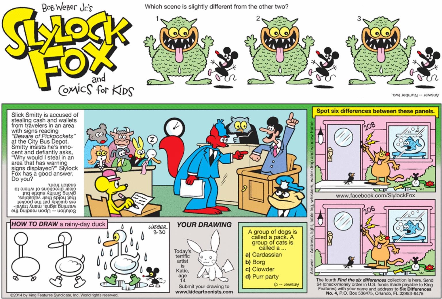 Art OCR: BOB WEBer Jr's Which scene is slightly different from the other two? FOX and Comics for KDS Answer -- Number two. Spot six differences between these panels. Slick Smitty is accused of stealing cash and wallets from trävelers in an area with signs reading "Beware of Pickpockets" at the City Bus Depot. Smitty insists he's inno- cent ánd defiantly asks"Why would I steal in an area that has warning signs displayed?" Slylock Fox has a góod answer. Do you? 208 snatch from. clear directións of where to giving Smitty sub?le but that holds their vadabut ers quickly pat the pocket warning signsmany travel- Solution -- Upon reading the www.facebook.com/SlylockFox HOW TO DRAW a rainy-day duck YOUR DRAWING WEGER 3-30 A group of dogs is called a pack. A group of cats is called a ... a) Cardassian Today's terrific artist is Katieage 14 b) Borg c) Clowder d) Purr party The fourth Find the six differences collection is here. Send $4 (check/money order in U.S. funds made payable to King Features) with your name and address to Six Differences No. 4FL 32853-6475 (3 -- JOMSUY Submit your drawing to www.kidcartoonists.com C2014 by King Features SyndicateInc. World rights reserved. BOB WEBer Jr's Which scene is slightly different from the other two? FOX and Comics for KDS Answer -- Number two. Spot six differences between these panels. Slick Smitty is accused of stealing cash and wallets from trävelers in an area with signs reading "Beware of Pickpockets" at the City Bus Depot. Smitty insists he's inno- cent ánd defiantly asks"Why would I steal in an area that has warning signs displayed?" Slylock Fox has a góod answer. Do you? 208 snatch from. clear directións of where to giving Smitty sub?le but that holds their vadabut ers quickly pat the pocket warning signsmany travel- Solution -- Upon reading the www.facebook.com/SlylockFox HOW TO DRAW a rainy-day duck YOUR DRAWING WEGER 3-30 A group of dogs is called a pack. A group of cats is called a ... a) Cardassian Today's terrific artist is Katieage 14 b) Borg c) Clowder d) Purr party The fourth Find the six differences collection is here. Send $4 (check/money order in U.S. funds made payable to King Features) with your name and address to Six Differences No. 4P.O. Box 536475FL 32853-6475 (3 -- JOMSUY Submit your drawing to www.kidcartoonists.com C2014 by King Features SyndicateInc. World rights reserved.