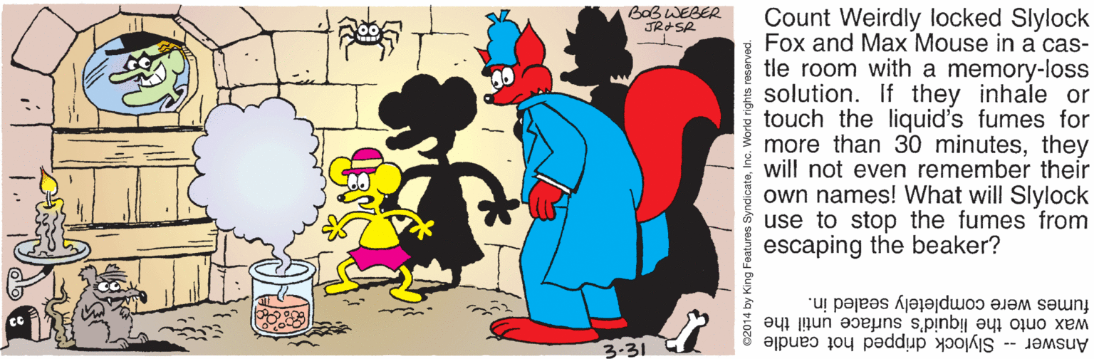 Animated cartoon OCR: BOB WEBER JRASR Count Weirdly locked Slylock Fox and Max Mouse in a cas- tle room with a memory-loss solution. If they inhale or touch the liquid's fumes for more than 30 minutesthey will not even remember their own names! What will Slylock use to stop the fumes from escaping the beaker? fumes were completely sealed in. wax onto the liquid's surface until the Answer -- Slylock dripped hot candle 3-31 ©2014 by King Features SyndicateInc. World rights reserved BOB WEBER JRASR Count Weirdly locked Slylock Fox and Max Mouse in a cas- tle room with a memory-loss solution. If they inhale or touch the liquid's fumes for more than 30 minutesthey will not even remember their own names! What will Slylock use to stop the fumes from escaping the beaker? fumes were completely sealed in. wax onto the liquid's surface until the Answer -- Slylock dripped hot candle 3-31 ©2014 by King Features SyndicateInc. World rights reserved