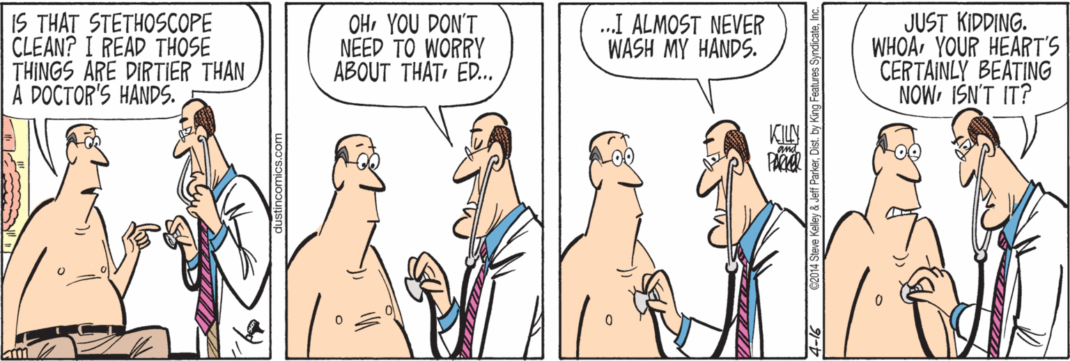 Cartoon OCR: IS THAT STETHOSCOPE CLEAN? I READ THOSE THINGS ARE DIRTIER THAN A DOCTOR'S HANDS. OHYOU DON'T NEED TO WORRY ABOUT THATED. .I ALMOST NEVER WASH MY HANDS. JUST KIDDING. WHOAYOUR HEART'S CERTAINLY BEATING NOWISN'T IT? y& Jeff ParkerInc. IS THAT STETHOSCOPE CLEAN? I READ THOSE THINGS ARE DIRTIER THAN A DOCTOR'S HANDS. OHYOU DON'T NEED TO WORRY ABOUT THATED. .I ALMOST NEVER WASH MY HANDS. JUST KIDDING. WHOAYOUR HEART'S CERTAINLY BEATING NOWISN'T IT? y& Jeff ParkerDist. by King Features Syndicate
