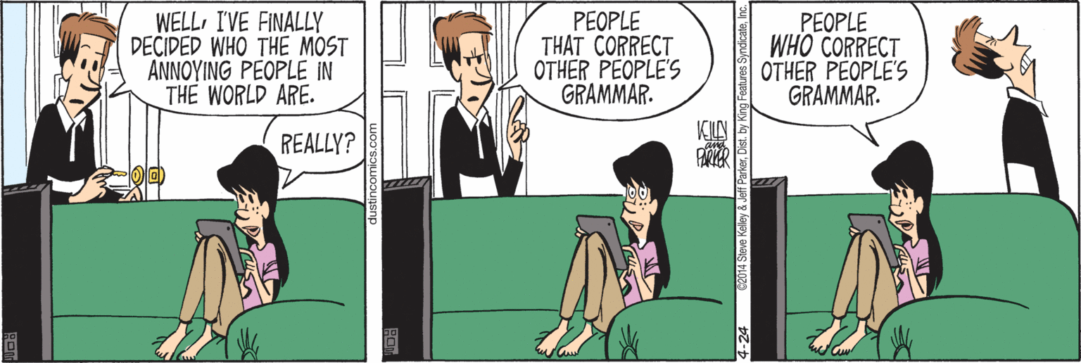 Fiction OCR: WELLI'VE FINALLY DECIDED WHO THE MOST ANNOYING PEOPLE IN THE WORLD ARE. PEOPLE THAT CORRECT OTHER PEOPLE'S GRAMMAR. PEOPLE WHO CORRECT OTHER PEOPLE'S GRAMMAR. REALLY? 4-24 C2014 Steve Kalley & Jeff ParkerInc. WELLI'VE FINALLY DECIDED WHO THE MOST ANNOYING PEOPLE IN THE WORLD ARE. PEOPLE THAT CORRECT OTHER PEOPLE'S GRAMMAR. PEOPLE WHO CORRECT OTHER PEOPLE'S GRAMMAR. REALLY? 4-24 C2014 Steve Kalley & Jeff ParkerDist. by King Features Syndicate