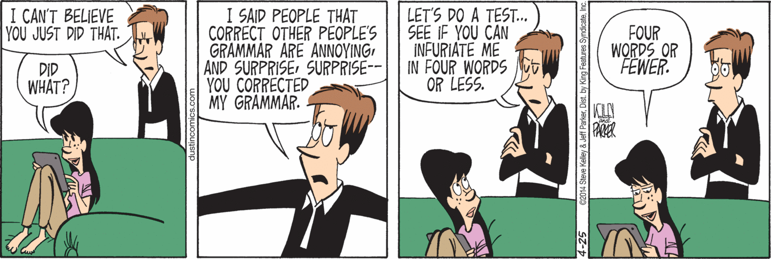 Sharing OCR: I SAID PEOPLE THAT CORRECT OTHER PEOPLE'S GRAMMAR ARE ANNOYINGSURPRISE-- YOU CORRECTED MY GRAMMAR. I CAN'T BELIEVE YOU JUST DID THAT. LET'S DO A TEST. SEE IF YOU CAN INFURIATE ME IN FOUR WORDS OR LESS. FOUR WORDS OR FEWER. DID WHAT? 2014 Steve Kelley & Jeff ParkerInc. -25 I SAID PEOPLE THAT CORRECT OTHER PEOPLE'S GRAMMAR ARE ANNOYINGAND SURPRISESURPRISE-- YOU CORRECTED MY GRAMMAR. I CAN'T BELIEVE YOU JUST DID THAT. LET'S DO A TEST. SEE IF YOU CAN INFURIATE ME IN FOUR WORDS OR LESS. FOUR WORDS OR FEWER. DID WHAT? 2014 Steve Kelley & Jeff ParkerDist. by King Features SyndicateInc. -25