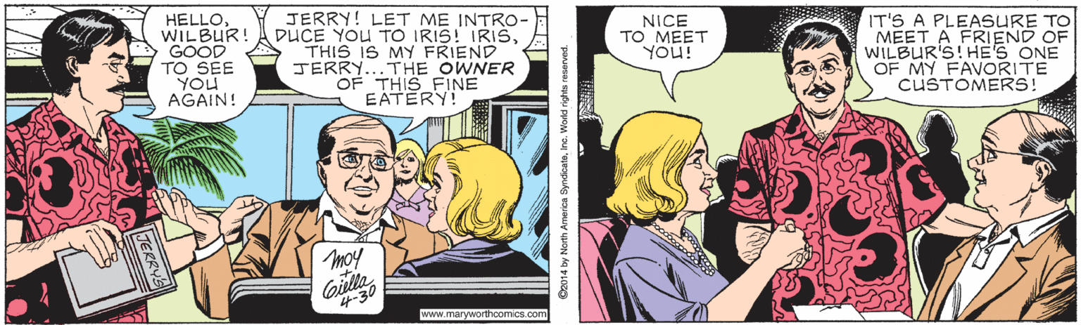 Comic book OCR: HELLOWILBUR! GOOD TO SEE YOU AGAIN! JERRY! LET ME INTRO- DUCE YOU TO IRIS! IRISTHIS IS MY FRIEND JERRY...THE OWNER OF THIS FINE EATERY! IT'S A PLEASURE TO MEET A FRIEND OF WILBUR'S!HE'S ONE OF MY FAVORITE CUSTOMERS! NICE TO MEET YOu! moy www.maryworthcomics.com ©2014 by North America SyndoateInc. World rights reserved. HELLOWILBUR! GOOD TO SEE YOU AGAIN! JERRY! LET ME INTRO- DUCE YOU TO IRIS! IRISTHIS IS MY FRIEND JERRY...THE OWNER OF THIS FINE EATERY! IT'S A PLEASURE TO MEET A FRIEND OF WILBUR'S!HE'S ONE OF MY FAVORITE CUSTOMERS! NICE TO MEET YOu! moy www.maryworthcomics.com ©2014 by North America SyndoateInc. World rights reserved.