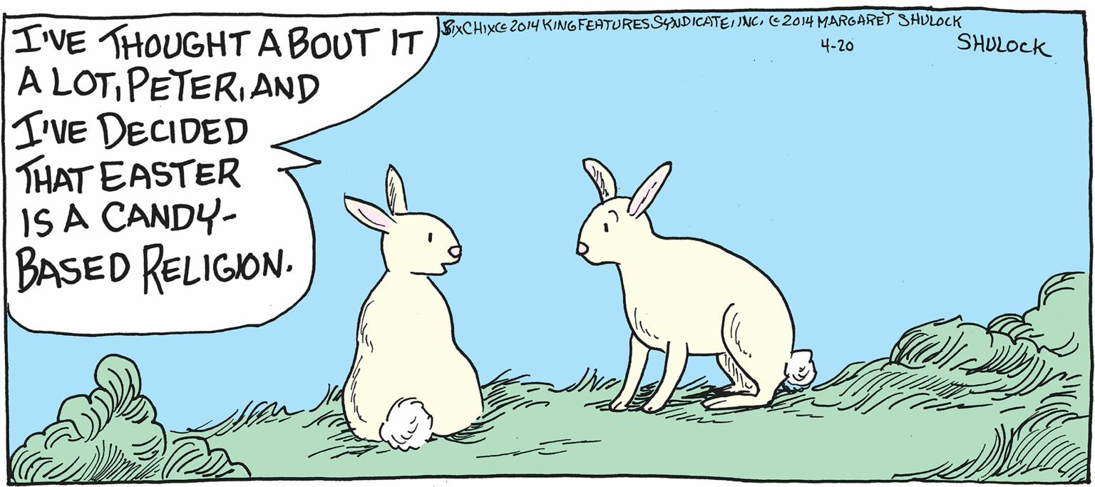 Illustration OCR: I'VE THOUGHT ABOTIT SXCHIXE 2014 KINGFEATURES SYUDICATEI JNC. (E2014 MARGARET SHULOCK A LOTPETERI AND I'VE DECIDED THAT EASTER IS A CANDY- BASED RELIGION. 4-20 SHULOCK I'VE THOUGHT ABOTIT SXCHIXE 2014 KINGFEATURES SYUDICATEI JNC. (E2014 MARGARET SHULOCK A LOTPETERI AND I'VE DECIDED THAT EASTER IS A CANDY- BASED RELIGION. 4-20 SHULOCK