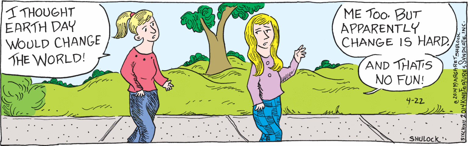Conversation OCR: (SIGH.)I THOUGHT EARTH DAY WNOULD CHANGE THE WORLD ME TOo. BUT APPARENTLY CHANGE IS HARD. AND THATIS NO FUN! -22 SHULOCK ©2014 Margaret Shulock SIX CHIX ©2014 King Features SyndicateInc. (SIGH.)I THOUGHT EARTH DAY WNOULD CHANGE THE WORLD ME TOo. BUT APPARENTLY CHANGE IS HARD. AND THATIS NO FUN! -22 SHULOCK ©2014 Margaret Shulock SIX CHIX ©2014 King Features Syndicate