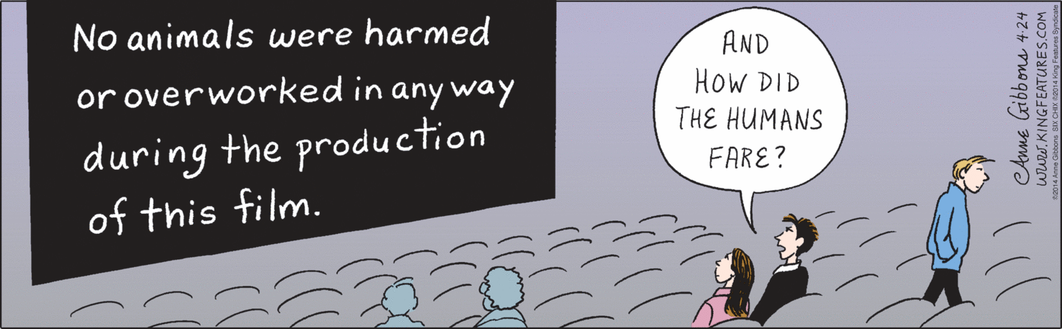 Humour OCR: No animals were harmed AND or overworked in any way HoW DID during the production of this film. THE HUMANS FARE? CAnne Gibbons 4:24 www.KINGFEATURES.COM ©2014 Anne Gibbons SIX CHIX ©2014 King Features Syndicate No animals were harmed AND or overworked in any way HoW DID during the production of this film. THE HUMANS FARE? CAnne Gibbons 4:24 www.KINGFEATURES.COM ©2014 Anne Gibbons SIX CHIX ©2014 King Features Syndicate