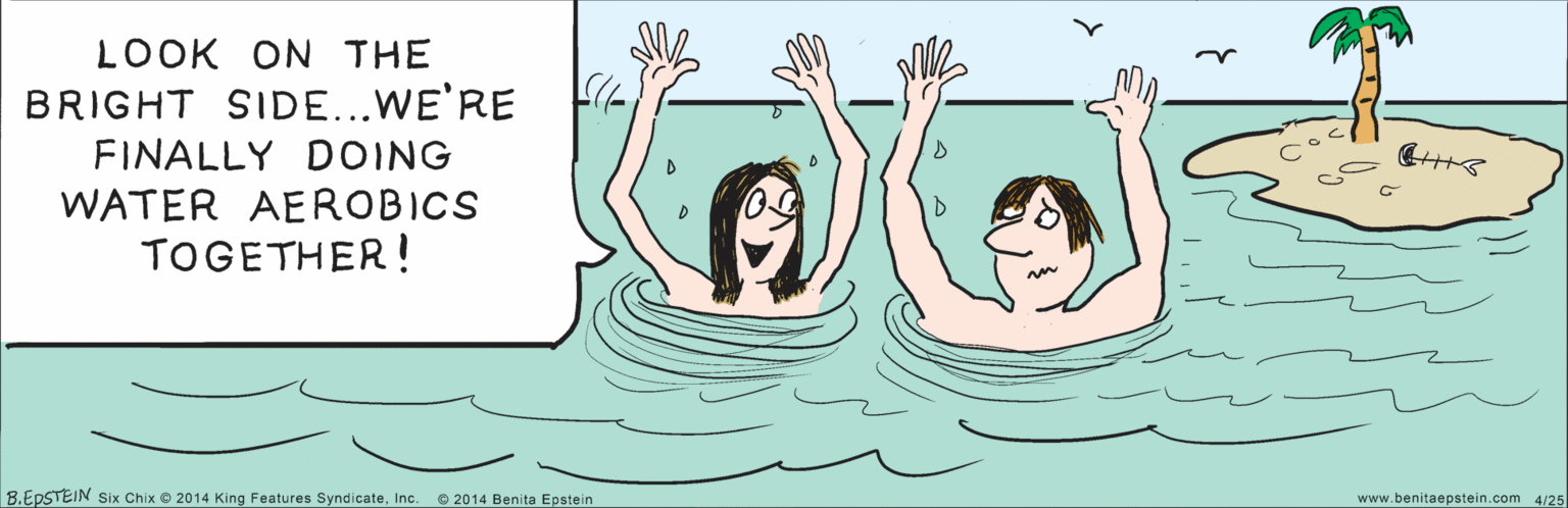 People in nature OCR: LOOK ON THE BRIGHT SIDE...WE'RE FINALLY DOING WATER AEROBICS TOGETHER ! 4/25 B.EPSTEIN © 2014 Benita Epstein Six Chix © 2014 King Features SyndicateInc. www.benitaepstein com LOOK ON THE BRIGHT SIDE...WE'RE FINALLY DOING WATER AEROBICS TOGETHER ! 4/25 B.EPSTEIN © 2014 Benita Epstein Six Chix © 2014 King Features SyndicateInc. www.benitaepstein com