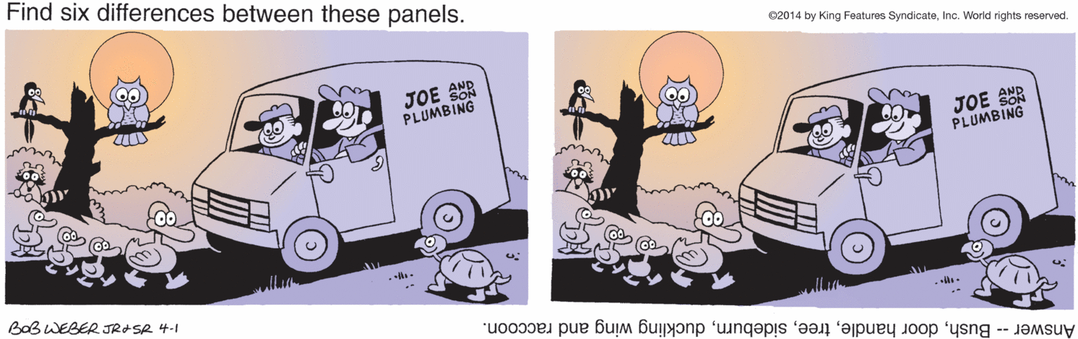 Organism OCR: Find six differences between these panels. ©2014 by King Features SyndicateInc. World rights reserved. JOE SUR SON PLUMBING JOE SOR PLUMBING BaB WEBER JRASR 4-1 Answer -- Bushduckling wing and raccoon. Find six differences between these panels. ©2014 by King Features SyndicateInc. World rights reserved. JOE SUR SON PLUMBING JOE SOR PLUMBING BaB WEBER JRASR 4-1 Answer -- Bushdoor handleduckling wing and raccoon.