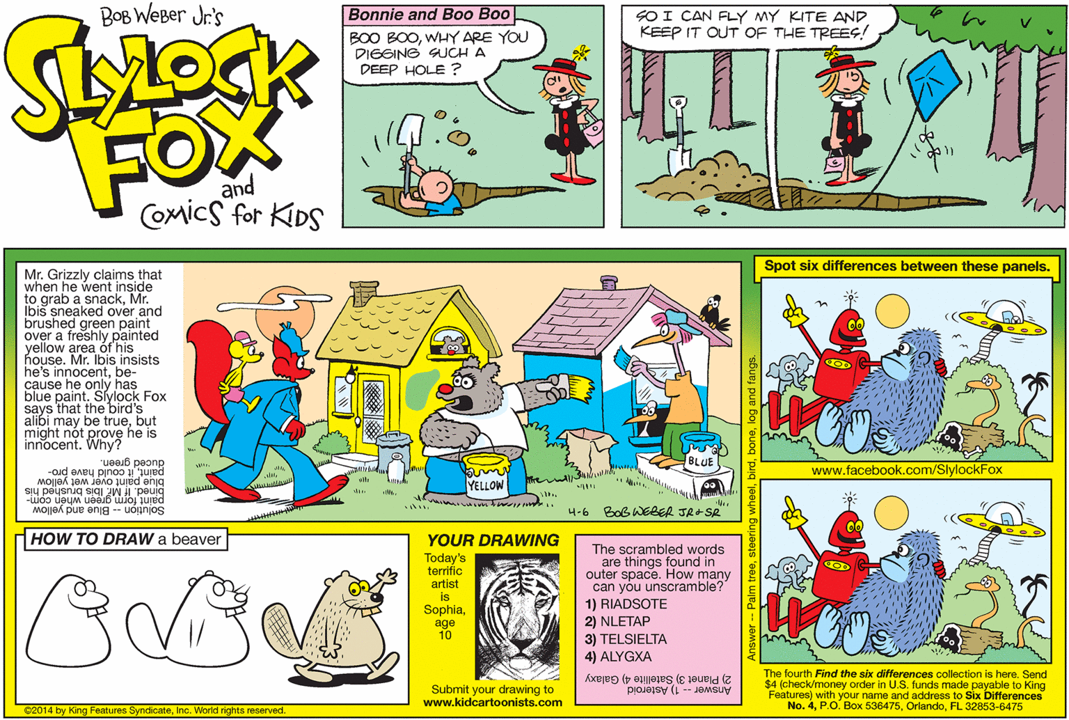 Illustration OCR: BOB WEBer Jr's Bonnie and Boo Boo SOI CAN FLY MY KITE AND KEEP IT OUT OF THE TREES! BOO BOOWHY ARE YOU DIGSING SUCH A DEEP HOLE ? FOX and COmics for KIDS Spot six differences between these panels. Mr. Grizzly claims that when he went inside to grab a snackMr. Ibiš sneaked over and brushed green paint over a freshly painted yellow area óf his house. Mr. Ibis insists he's innocentbe- cause he only has blue paint. Slylock Fox says that the bird's alibi may be truebut might nót innocentWhve he is BLUE paintit could have pro- duced green. www.facebook.com/SlylockFox blue paint over wet yellow bined. If Mr. Ibis brushed his Solution -- Blue and yellow YELLOW paint form green when com- 4-6 Bob WEBER JR-SR HOW TO DRAW a beaver YOUR DRAWING The scrambled words are things found in outer space. How many can you unscramble? 1) RIADSOTE 2) NLETAP 3) TELSIELTA 4) ALYGXA Today's terrific COD artist is Sophiaage 10 The fourth Find the six differences collection is here. Send $4 (check/money order in U.S. funds made payable to King Features) with your name and address to Six Differences No. 4FL 32853-6475 2) Planet 3) Satellite 4) Galaxy Answer - 1) Asteroid Submit your drawing to www.kidcartoonists.com 02014 by King Features SyndicateInc. World rights reserved. Answer -- Palm trees 3log and BOB WEBer Jr's Bonnie and Boo Boo SOI CAN FLY MY KITE AND KEEP IT OUT OF THE TREES! BOO BOOWHY ARE YOU DIGSING SUCH A DEEP HOLE ? FOX and COmics for KIDS Spot six differences between these panels. Mr. Grizzly claims that when he went inside to grab a snackMr. Ibiš sneaked over and brushed green paint over a freshly painted yellow area óf his house. Mr. Ibis insists he's innocentbe- cause he only has blue paint. Slylock Fox says that the bird's alibi may be truebut might nót innocentWhve he is BLUE paintit could have pro- duced green. www.facebook.com/SlylockFox blue paint over wet yellow bined. If Mr. Ibis brushed his Solution -- Blue and yellow YELLOW paint form green when com- 4-6 Bob WEBER JR-SR HOW TO DRAW a beaver YOUR DRAWING The scrambled words are things found in outer space. How many can you unscramble? 1) RIADSOTE 2) NLETAP 3) TELSIELTA 4) ALYGXA Today's terrific COD artist is Sophiaage 10 The fourth Find the six differences collection is here. Send $4 (check/money order in U.S. funds made payable to King Features) with your name and address to Six Differences No. 4P.O. Box 536475FL 32853-6475 2) Planet 3) Satellite 4) Galaxy Answer - 1) Asteroid Submit your drawing to www.kidcartoonists.com 02014 by King Features SyndicateInc. World rights reserved. Answer -- Palm trees 3log and