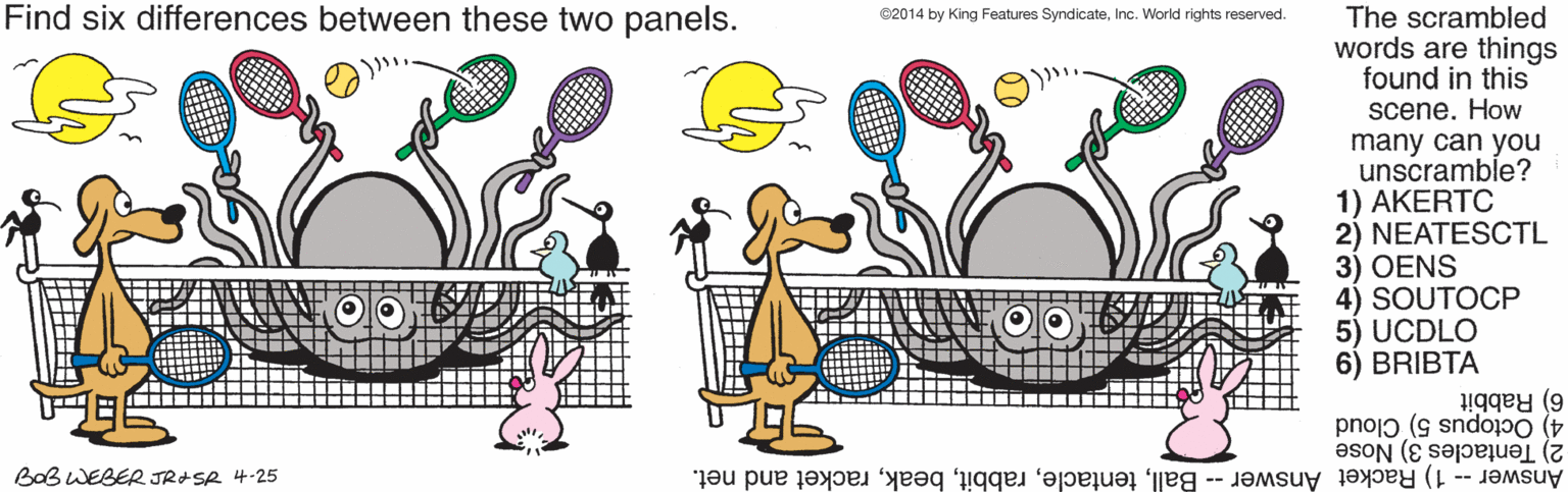Circle OCR: Find six differences between these two panels. The scrambled words are things found in this scene. How 82014 by King Features SyndicateInc. World rights reserved. many can you unscramble? 1) AKERTC 2) NEATESCTL 3) OENS 4) SOUTOCP 5) UCDLO 6) BRIBTA 6) Rabbit 4) Octopus 5) Cloud 2) Tentacles 3) Nose Answer -- 1) Racket Answer -- Ballracket and net. BoB WEBER JR+SR 4-25 Find six differences between these two panels. The scrambled words are things found in this scene. How 82014 by King Features SyndicateInc. World rights reserved. many can you unscramble? 1) AKERTC 2) NEATESCTL 3) OENS 4) SOUTOCP 5) UCDLO 6) BRIBTA 6) Rabbit 4) Octopus 5) Cloud 2) Tentacles 3) Nose Answer -- 1) Racket Answer -- Ballracket and net. BoB WEBER JR+SR 4-25