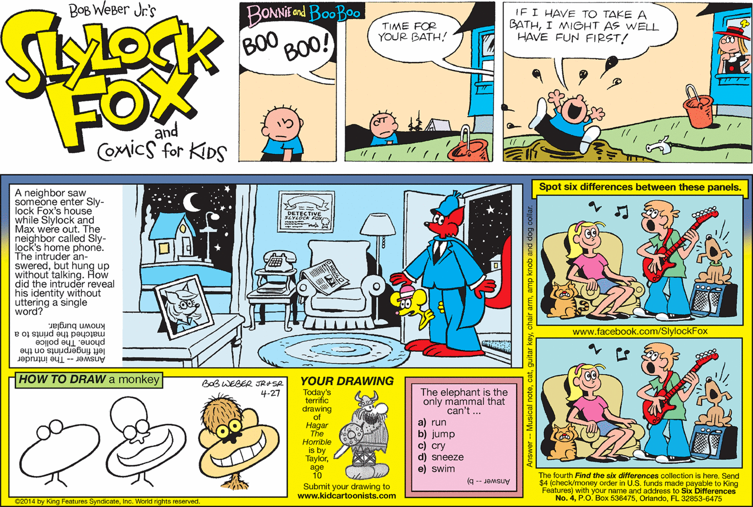 Illustration OCR: BOB WEBer Jr's BONNIE ond BooBoo TIME FOR YOUR BATH! IF I HAVE TO TAKE A BATHI MIGHT AS WELL HAVE FUN FIRST! BOO BOO! FOX and COmics for KIDS Spot six differences between these panels. A neighbor saw someone enter Sly- lock Fox's house while Slylock and Max were out. The neighbor called Sly- lock's home phone. The intruder an- sweredbut hung up without did the intin9. eveal his identity without uttering a single word? DETECTIVE How www.facebook.com/SlylockFox matched the prints to a phone. The police left fingerprints on the Answer -- The intruder known burglar. HOW TO DRAW a monkey YOUR DRAWING BoB WEBER JRASR 4-27 Today's terrific drawing of Hagar The The elephant is the only mammal that can't ... a) run b) jump c) cry d) sneeze e) swim Horrible is by Taylorage 10 The fourth Find the six differences collection is here. Send $4 (check/money order in U.S. funds made payable to King Features) with your name and address to Six Differences No. 4FL 32853-6475 Submit your drawing to www.kidcartoonists.com Answer -- b) ©2014 by King Features SyndicateInc. World rights reserved. guitar keychair a BOB WEBer Jr's BONNIE ond BooBoo TIME FOR YOUR BATH! IF I HAVE TO TAKE A BATHI MIGHT AS WELL HAVE FUN FIRST! BOO BOO! FOX and COmics for KIDS Spot six differences between these panels. A neighbor saw someone enter Sly- lock Fox's house while Slylock and Max were out. The neighbor called Sly- lock's home phone. The intruder an- sweredbut hung up without did the intin9. eveal his identity without uttering a single word? DETECTIVE How www.facebook.com/SlylockFox matched the prints to a phone. The police left fingerprints on the Answer -- The intruder known burglar. HOW TO DRAW a monkey YOUR DRAWING BoB WEBER JRASR 4-27 Today's terrific drawing of Hagar The The elephant is the only mammal that can't ... a) run b) jump c) cry d) sneeze e) swim Horrible is by Taylorage 10 The fourth Find the six differences collection is here. Send $4 (check/money order in U.S. funds made payable to King Features) with your name and address to Six Differences No. 4P.O. Box 536475FL 32853-6475 Submit your drawing to www.kidcartoonists.com Answer -- b) ©2014 by King Features SyndicateInc. World rights reserved. guitar keychair a