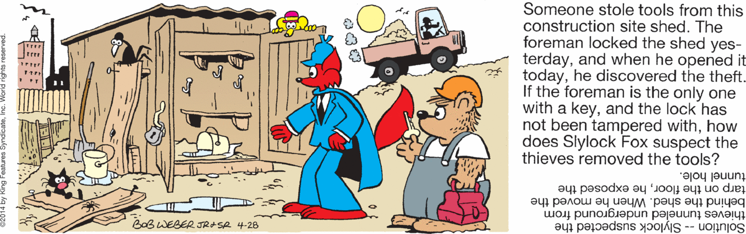 Clip art OCR: Someone stole tools from this construction site shed. The foreman locked the shed yes- terdayand when he opened it todayhe discovered the theft. If the foreman is the only one with a keyand the lock has not been tampered withhow does Slylock Fox suspect the thieves removed the tools? tunnel hole. tarp on the floorhe exposed the behind the shed. When he moved the thieves tunneled underground from Solution -- Slylock suspected the BaB WEBER JRASA 4-28 Someone stole tools from this construction site shed. The foreman locked the shed yes- terdayand when he opened it todayhe discovered the theft. If the foreman is the only one with a keyand the lock has not been tampered withhow does Slylock Fox suspect the thieves removed the tools? tunnel hole. tarp on the floorhe exposed the behind the shed. When he moved the thieves tunneled underground from Solution -- Slylock suspected the BaB WEBER JRASA 4-28