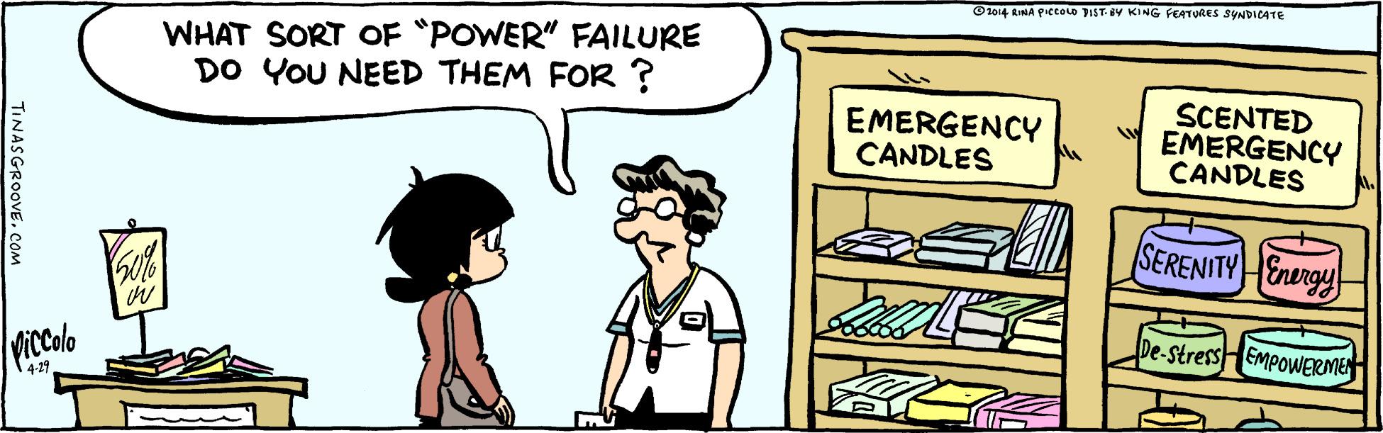 Parallel OCR: ©1014 RIMA PIccoLo DIST. Y KING FEATURES SYNDICATE WHAT SORT OF "POWER" FAILURE DO YOU NEED THEM FOR ? EMERGENCY CANDLES SCENTED EMERGENCY CANDLES SERENITYEnergy De-StressHEmpowERMEN ViColo 4-29 TINASGROOVECOm ©1014 RIMA PIccoLo DIST. Y KING FEATURES SYNDICATE WHAT SORT OF "POWER" FAILURE DO YOU NEED THEM FOR ? EMERGENCY CANDLES SCENTED EMERGENCY CANDLES SERENITYEnergy De-StressHEmpowERMEN ViColo 4-29 TINASGROOVE