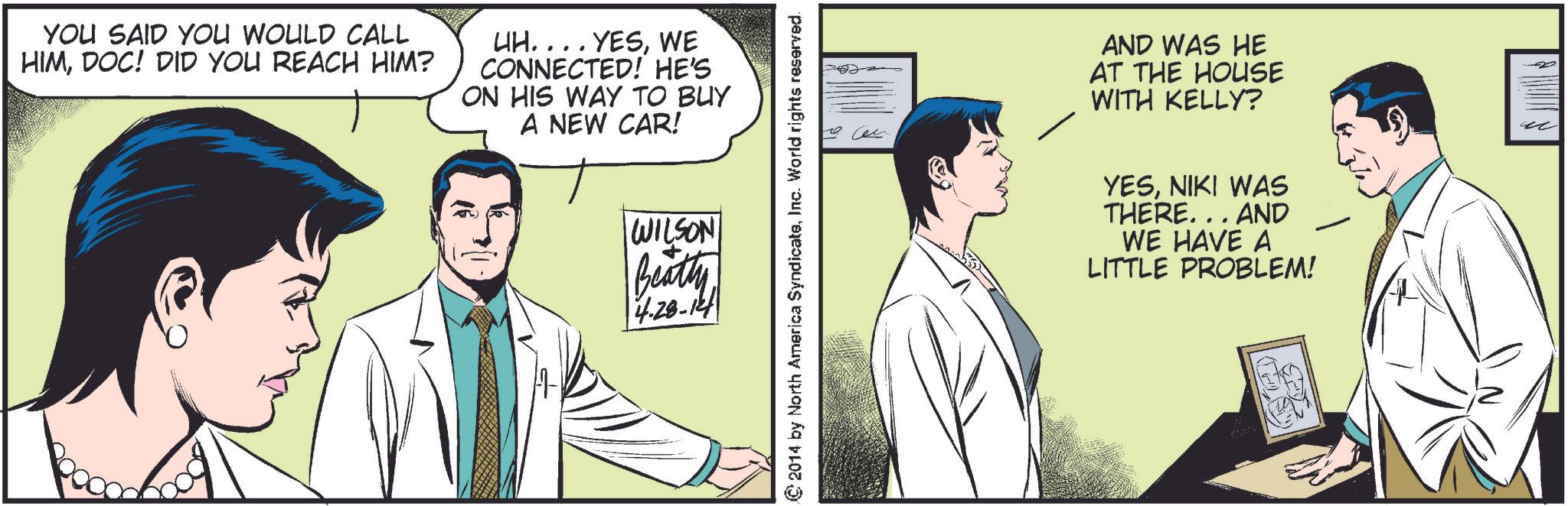 Illustration OCR: YOU SAID YOU WOULD CALL HIMDOC! DID YOU REACH HIM? UH.... YESWE CONNECTED! HE'S ON HIS WAY TO BUY A NEW CAR! WILSON Beatty 4.28-12 ?? © 2014 by North America SyndicateInc. World rights reserved. AND WAS HE AT THE HOUSE WITH KELLY? YESNIKI WAS THERE... AND WE HAVE A PROBLEM! LITTLE YOU SAID YOU WOULD CALL HIMDOC ! DID YOU REACH HIM ? UH .... YESWE CONNECTED ! HE'S ON HIS WAY TO BUY A NEW CAR ! WILSON Beatty 4.28-12 ?? © 2014 by North America SyndicateInc. World rights reserved . AND WAS HE AT THE HOUSE WITH KELLY ? YESNIKI WAS THERE ... AND WE HAVE A PROBLEM ! LITTLE