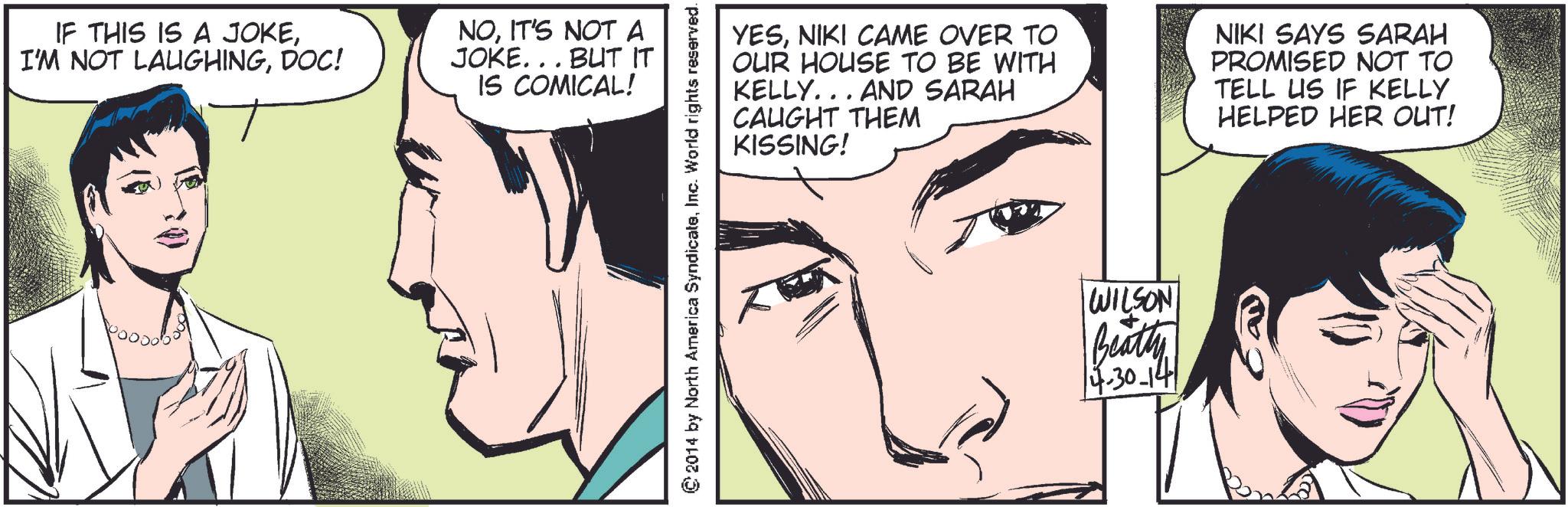 Eye OCR: IF THIS IS A JOKEDOC! NOIT'S NOT A JOKE... BUT IT IS COMICAL! YESNIKI CAME OVER TO OUR HOUSE TO BE WITH KELLY... AND SARAH CAUGHT THEM KISSING! NIKI SAYS SARAH PROMISED NOT TO TELL US IF KELLY HELPED HER OUT! © 2014 by North America SyndicateInc. World rights reserved. WILSON Beatty 4-30-14 IF THIS IS A JOKEI'M NOT LAUGHINGDOC ! NOIT'S NOT A JOKE ... BUT IT IS COMICAL ! YESNIKI CAME OVER TO OUR HOUSE TO BE WITH KELLY ... AND SARAH CAUGHT THEM KISSING ! NIKI SAYS SARAH PROMISED NOT TO TELL US IF KELLY HELPED HER OUT ! © 2014 by North America SyndicateInc. World rights reserved . WILSON Beatty 4-30-14