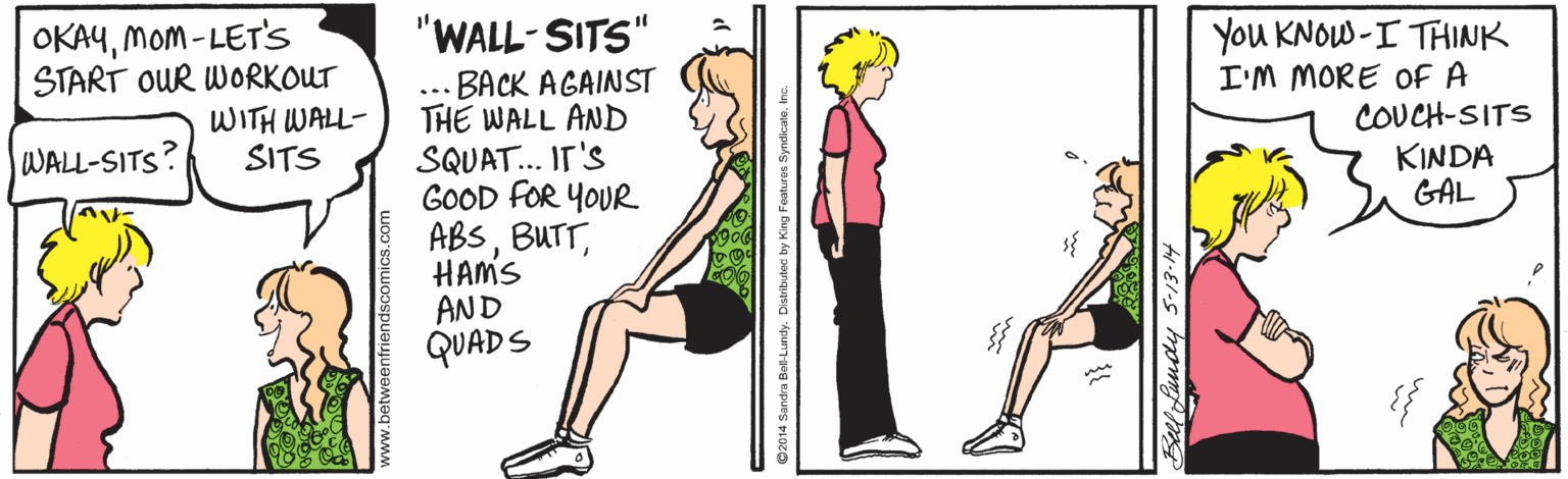 Art OCR: "WALL-SITS" OKAYMom - LET'S START OUR WORKOUT WITH WALL- SITS You KNOW-I THINK I'M MORE Of A COUCH-SITS KINDA GAL BACK AGAINST THE WALL AND SQUAT... IT'S GOOD FOR YOUR ABSHAMS AND QUADS ... WALL-SITS? Beelfaudy 5-13-14 "WALL-SITS" OKAYMom - LET'S START OUR WORKOUT WITH WALL- SITS You KNOW-I THINK I'M MORE Of A COUCH-SITS KINDA GAL BACK AGAINST THE WALL AND SQUAT... IT'S GOOD FOR YOUR ABSHAMS AND QUADS ... WALL-SITS? Beelfaudy 5-13-14