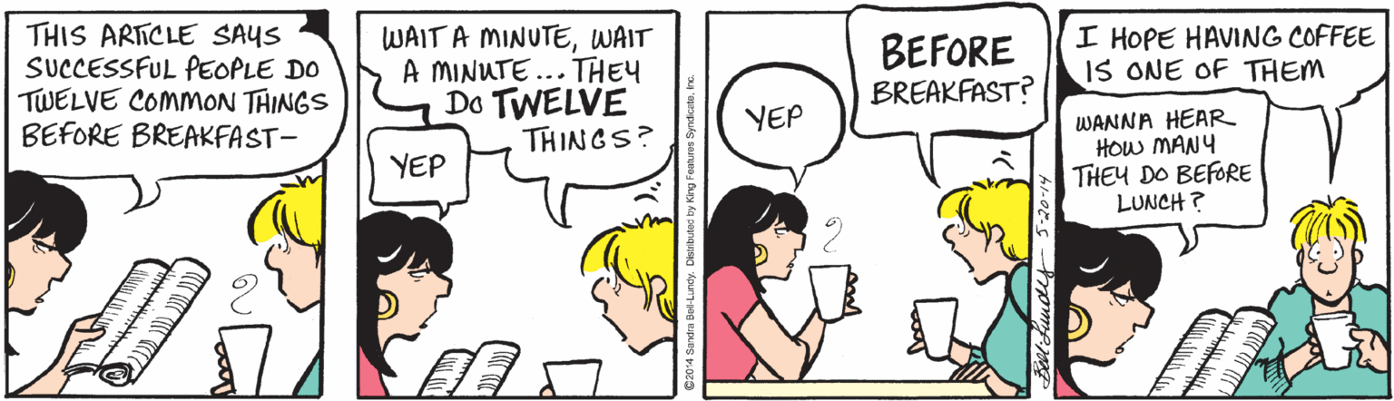 Fiction OCR: I HOPE HAVING COFFEE IS ONE OF THEM THIS ARTICLE SAYS SUCCESSFUL PEOPLE DO TWELVE COMMON THINGS BEFORE BREAKFAST- WAIT A MINUTEWAIT A MINUTE... THEY Do TWELVE THINGS? BEFORE BREAKFAST? WANNA HEAR HOw MANY THEY DO BEFORE LUNCH ? YEP YEP I HOPE HAVING COFFEE IS ONE OF THEM THIS ARTICLE SAYS SUCCESSFUL PEOPLE DO TWELVE COMMON THINGS BEFORE BREAKFAST- WAIT A MINUTEWAIT A MINUTE... THEY Do TWELVE THINGS? BEFORE BREAKFAST? WANNA HEAR HOw MANY THEY DO BEFORE LUNCH ? YEP YEP