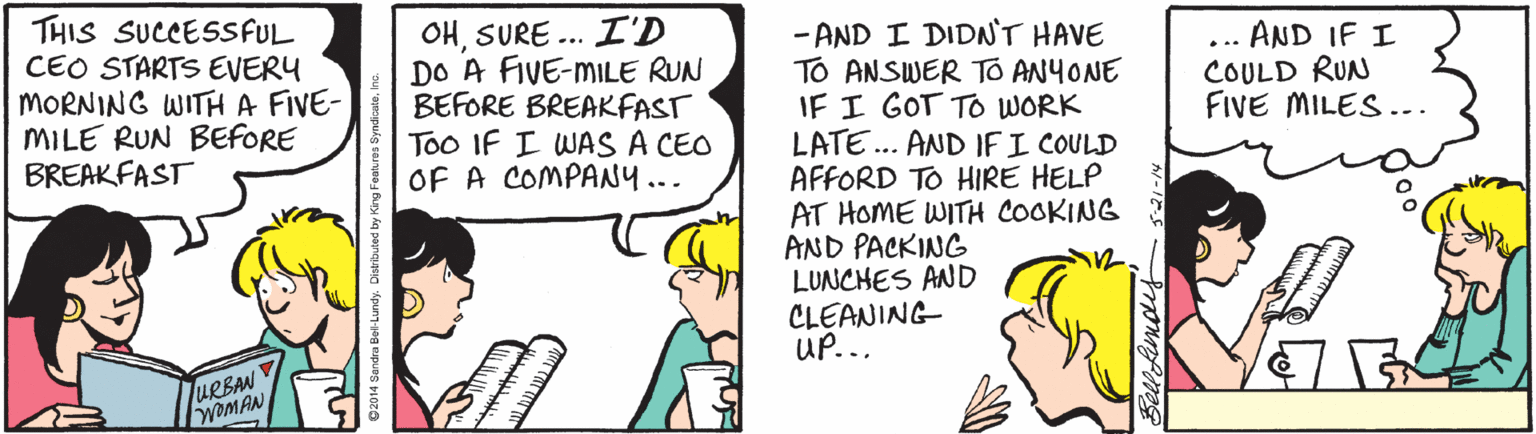 Sharing OCR: THIS SUCCESSFUL CEO STARTS EVERY MORNING WITHA FIVE- MILE RUN BEFORE BREAKFAST OHSURE ... I'D DO A FIVE-MILE RUN BEFORE BREAKFAST Too IF I WAS A CEO OF A COMPAN... - AND I DIDN'T HAVE TO ANSWER TO ANYONE IF I GOT TO WORK LATE.. AND IFI COULD AFFORD TO HIRE HELP AT HOME WITH COOKING AND PACKING LUNCHES AND CLEANING UP... ... AND IF I COULD RUN FIVE MILES... JURBAN WOMAN THIS SUCCESSFUL CEO STARTS EVERY MORNING WITHA FIVE- MILE RUN BEFORE BREAKFAST OHSURE ... I'D DO A FIVE-MILE RUN BEFORE BREAKFAST Too IF I WAS A CEO OF A COMPAN... - AND I DIDN'T HAVE TO ANSWER TO ANYONE IF I GOT TO WORK LATE.. AND IFI COULD AFFORD TO HIRE HELP AT HOME WITH COOKING AND PACKING LUNCHES AND CLEANING UP... ... AND IF I COULD RUN FIVE MILES... JURBAN WOMAN