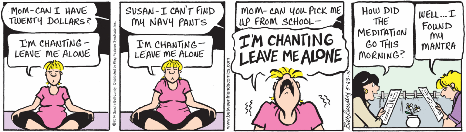 Conversation OCR: MOM-CAN I HAVE TWENTY DOLLARS? SUSAN -I CAN'T FIND my NAVY PANTS Mom- CAN YOu PICK ME UP FROM SCHOOL- How DID THE MEDITATION GO THIS LEAVE MEALONE | MORNING? WELL. I FouND my MANTRA I'M CHANTING - LEAVE ME ALONE I'M CHANTING- LEAVE ME ALONE I'M CHANTING www.betweenfriendscomics.com Sathundy s-23-1 MOM-CAN I HAVE TWENTY DOLLARS? SUSAN -I CAN'T FIND my NAVY PANTS Mom- CAN YOu PICK ME UP FROM SCHOOL- How DID THE MEDITATION GO THIS LEAVE MEALONE | MORNING? WELL. I FouND my MANTRA I'M CHANTING - LEAVE ME ALONE I'M CHANTING- LEAVE ME ALONE I'M CHANTING www.betweenfriendscomics.com Sathundy s-23-1