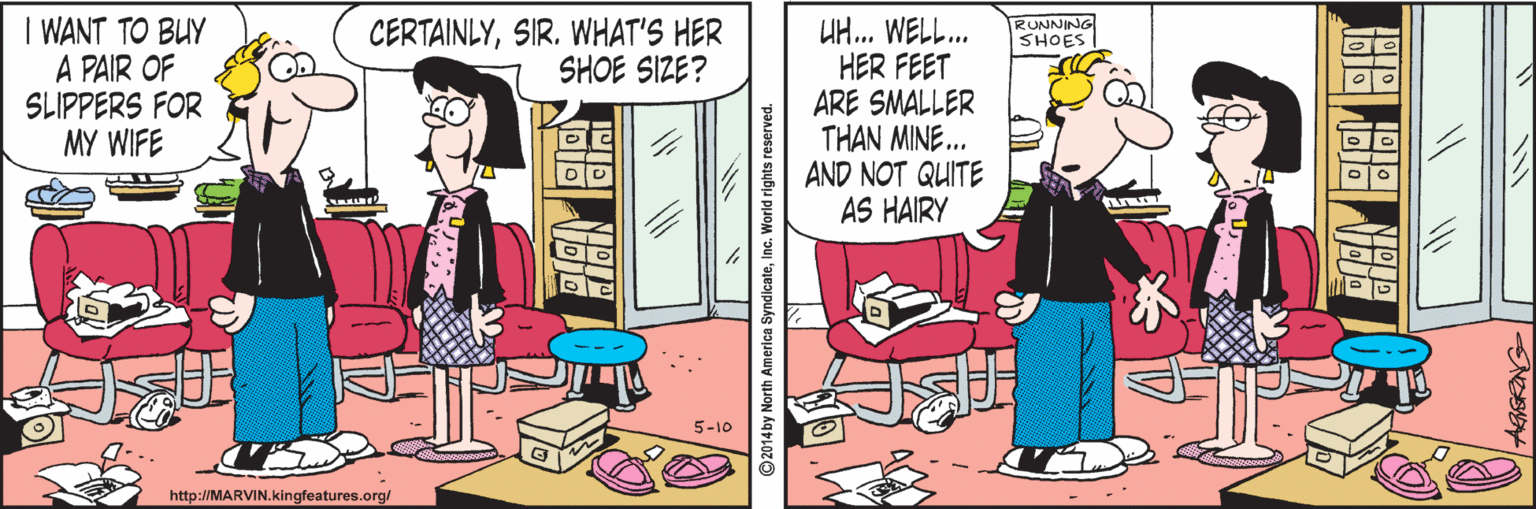 Publication OCR: I WANT TO BUY A PAIR OF SLIPPERS FOR MY WIFE UH.. WELL. HER FEET ARE SMALLER THAN MINE. AND NOT QUITE AS HAIRY CERTAINLYSIR. WHAT'S HER SHOE SIZE? RUNNING SHOES 5-10 http://MARVIN.kingfeatures.org/ 2014by North America SyndicateInc. World rig I WANT TO BUY A PAIR OF SLIPPERS FOR MY WIFE UH.. WELL. HER FEET ARE SMALLER THAN MINE. AND NOT QUITE AS HAIRY CERTAINLYSIR. WHAT'S HER SHOE SIZE? RUNNING SHOES 5-10 http://MARVIN.kingfeatures.org/ 2014by North America SyndicateInc. World rig