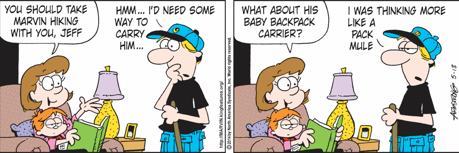 Comics OCR: YOU SHOULD TAKE MARVIN HIKING WITH YOUJEFF HMM.. I'D NEED SOME WAY TO CARRY HIM... WHAT ABOUT HIS BABY BACKPACK CARRIER? I WAS THINKING MORE LIKE A PACK MULE http://MARVIN.kingfeatures.on 2014 by North America SyndicateInc. World rights reserved YOU SHOULD TAKE MARVIN HIKING WITH YOUJEFF HMM.. I'D NEED SOME WAY TO CARRY HIM... WHAT ABOUT HIS BABY BACKPACK CARRIER? I WAS THINKING MORE LIKE A PACK MULE http://MARVIN.kingfeatures.on 2014 by North America SyndicateInc. World rights reserved