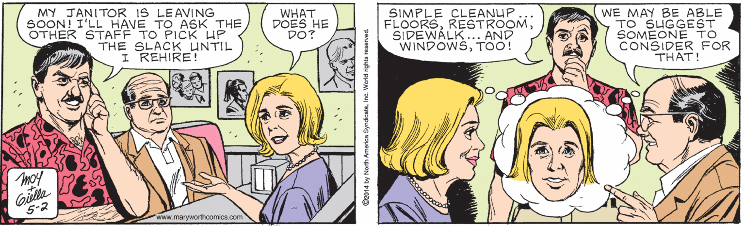 Happy OCR: MY JANITOR IS LEAVING SOON! I'LL HAVE TO ASK THE OTHER STAFF TO PICK HP THE SLACK UNTIL I REHIRE! WHAT DOES HE DO? SIMPLE CLEANUP FLOORSSIDEWALK... AND WINDOWSTOO! WE MAY BE ABLE TO SUGGEST SOMEONE TO CONSIDER FOR THAT! Giela 5-2 www.maryworthcomics.com ©2014 by North Americn SyndicateInc. World rights reserved. MY JANITOR IS LEAVING SOON! I'LL HAVE TO ASK THE OTHER STAFF TO PICK HP THE SLACK UNTIL I REHIRE! WHAT DOES HE DO? SIMPLE CLEANUP FLOORSSIDEWALK... AND WINDOWSTOO! WE MAY BE ABLE TO SUGGEST SOMEONE TO CONSIDER FOR THAT! Giela 5-2 www.maryworthcomics.com ©2014 by North Americn SyndicateInc. World rights reserved.