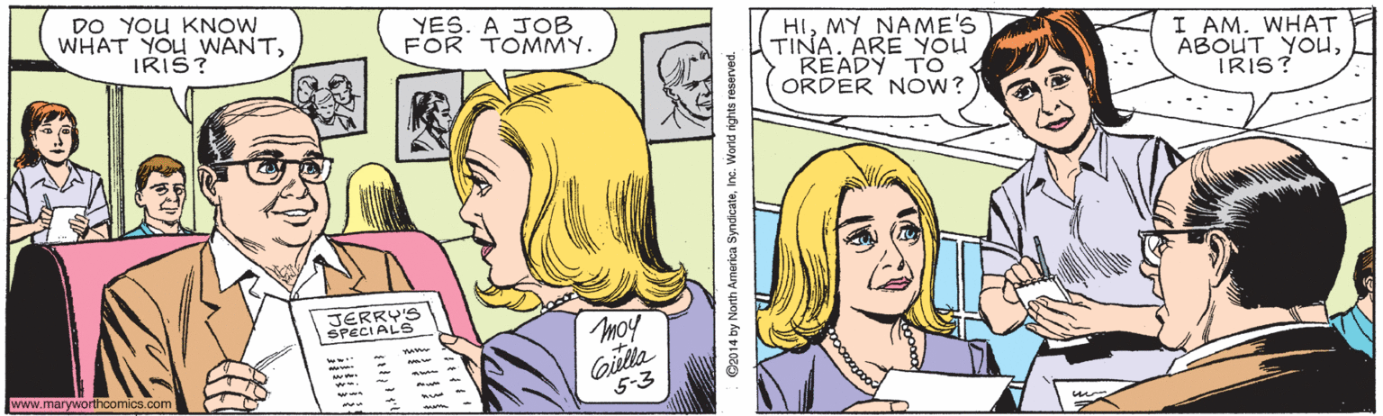 Jaw OCR: DO YOU KNOW WHAT YOU WANTIRIS? YES. A JOB FOR TOMMY. HIMY NAME'S TINA. ARE YOU READY TO ORDER NOW? I AM. WHAT ABOUT YOUiIRIS? JERRY'S SPECIALS moy Gitta www.maryworthoomics.com 5-3 ©2014 by North America SyndicateInc. World nights reserved. DO YOU KNOW WHAT YOU WANTIRIS? YES. A JOB FOR TOMMY. HIMY NAME'S TINA. ARE YOU READY TO ORDER NOW? I AM. WHAT ABOUT YOUiIRIS? JERRY'S SPECIALS moy Gitta www.maryworthoomics.com 5-3 ©2014 by North America SyndicateInc. World nights reserved.