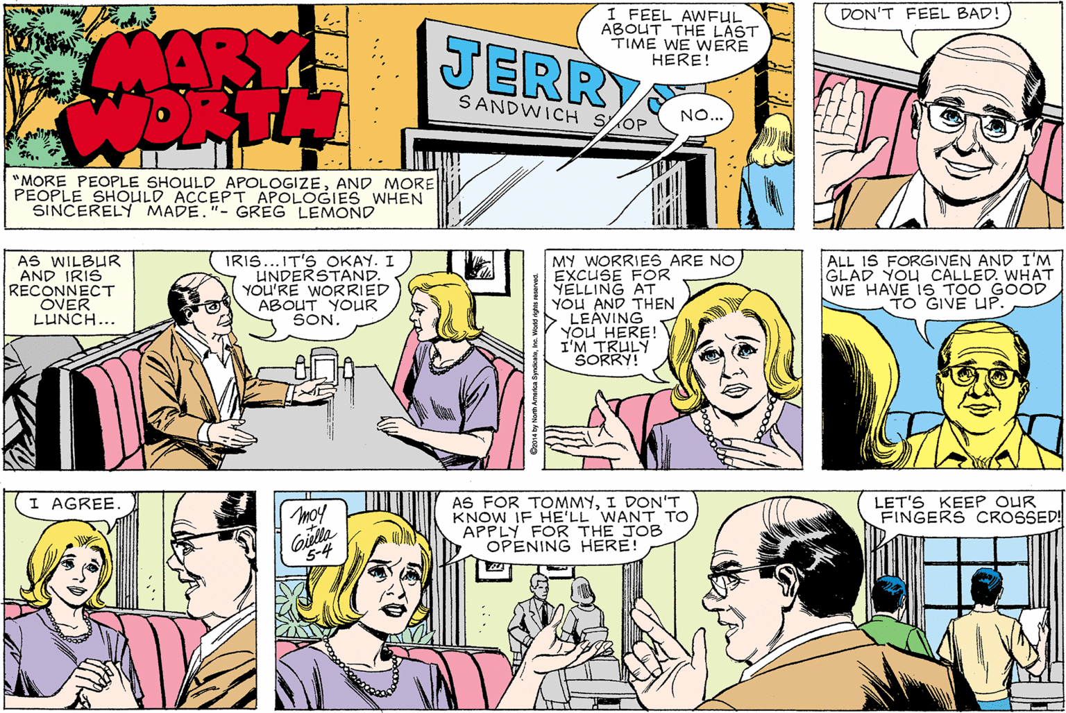 Organism OCR: DON'T FEEL BAD! MARY JERRY I FEEL AWFUL ABOUT THE LAST TIME WE WERE HERE! SANDWICH SOP NO... "MORE PEOPLE SHOULD APOLOGIZEAND MORE PEOPLE SHOULD ACCEPT APOLOGIES WHEN SINCERELY MADE."- GREG LEMOND AS WILBUR AND IRIS RECONNECT OVER LUNCH... ALL IS FORGIVEN AND I'M GLAD YOU CALLED. WHAT WE HAVE 1S TOO GOOD TO GIVE UP. .IT'S OKAY. I IRIS UNDERSTAND. YOU'RE WORRIED ABOUT YOUR SON. MY WORRIES ARE NO EXCUSE FOR YELLING AT YOU AND THEN LEÁVING YOU HERE! I'M TRULY SORRY! AS FOR TOMMYI DON'T KNOW IF HE'LL WANT TO APPLY FOR THE JOB OPENING HERE! LET'S KEEP OUR FINGERS CROSSED! I AGREE. moy Colla 5-4 DON'T FEEL BAD! MARY JERRY I FEEL AWFUL ABOUT THE LAST TIME WE WERE HERE! SANDWICH SOP NO... "MORE PEOPLE SHOULD APOLOGIZEAND MORE PEOPLE SHOULD ACCEPT APOLOGIES WHEN SINCERELY MADE."- GREG LEMOND AS WILBUR AND IRIS RECONNECT OVER LUNCH... ALL IS FORGIVEN AND I'M GLAD YOU CALLED. WHAT WE HAVE 1S TOO GOOD TO GIVE UP. .IT'S OKAY. I IRIS UNDERSTAND. YOU'RE WORRIED ABOUT YOUR SON. MY WORRIES ARE NO EXCUSE FOR YELLING AT YOU AND THEN LEÁVING YOU HERE! I'M TRULY SORRY! AS FOR TOMMYI DON'T KNOW IF HE'LL WANT TO APPLY FOR THE JOB OPENING HERE! LET'S KEEP OUR FINGERS CROSSED! I AGREE. moy Colla 5-4