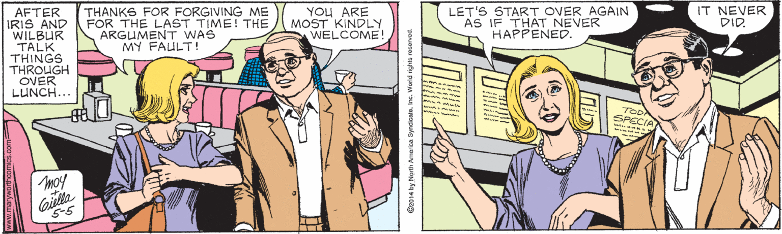 Interaction OCR: AFTER IRIS AND WILBUR TALK THINGS THROUGH OVER LUNCH... THANKS FOR FORGIVING ME FOR THE LAST TIME! THE ARGUMENT WAS MY FAULT ! YOU ARE MOST KINDLY WELCOME! LET'S START OVER AGAIN AS IF THAT NEVER HAPPENED. IT NEVER DID. moy Gilta 5-5 www.maryworthcomics.com 92014 by North America SyndicateIne. World rights reservad. AFTER IRIS AND WILBUR TALK THINGS THROUGH OVER LUNCH... THANKS FOR FORGIVING ME FOR THE LAST TIME! THE ARGUMENT WAS MY FAULT ! YOU ARE MOST KINDLY WELCOME! LET'S START OVER AGAIN AS IF THAT NEVER HAPPENED. IT NEVER DID. moy Gilta 5-5 www.maryworthcomics.com 92014 by North America SyndicateIne. World rights reservad.