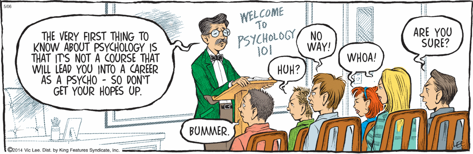 Comic book OCR: ©2014 Vic Lee. Dist. by King Features SyndicateInc. THE VERY FIRST THING TO KNOW ABOUT PSYCHOLOGY IS THAT IT'S NOT A COURSE THAT WILL LEAD YOU INTO A CAREER AS A PSYCHO - SO DON'T GET YOUR HOPES UP. WELCOME TO PSYCHOLOGY NO 101 WAY! WHOA! HOH? BUMMER. ARE YOU SURE? 5/06 ©2014 Vic Lee. Dist. by King Features SyndicateInc. THE VERY FIRST THING TO KNOW ABOUT PSYCHOLOGY IS THAT IT'S NOT A COURSE THAT WILL LEAD YOU INTO A CAREER AS A PSYCHO - SO DON'T GET YOUR HOPES UP. WELCOME TO PSYCHOLOGY NO 101 WAY! WHOA! HOH? BUMMER. ARE YOU SURE? 5/06