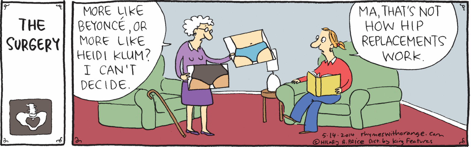 Social group OCR: MATHAT'S NOT HOW HIP REPLACEMENTS WORK. MORE LIKE THE BEYONCÉOR MORE LIKE HEIDI KLUM? I CAN'T DECIDE. SURGERY 5. 14.2014 rhymeswithorange.Com HILARS B.PRIce Dist. by kin Features MATHAT'S NOT HOW HIP REPLACEMENTS WORK. MORE LIKE THE BEYONCÉOR MORE LIKE HEIDI KLUM? I CAN'T DECIDE. SURGERY 5. 14.2014 rhymeswithorange.Com HILARS B.PRIce Dist. by kin Features