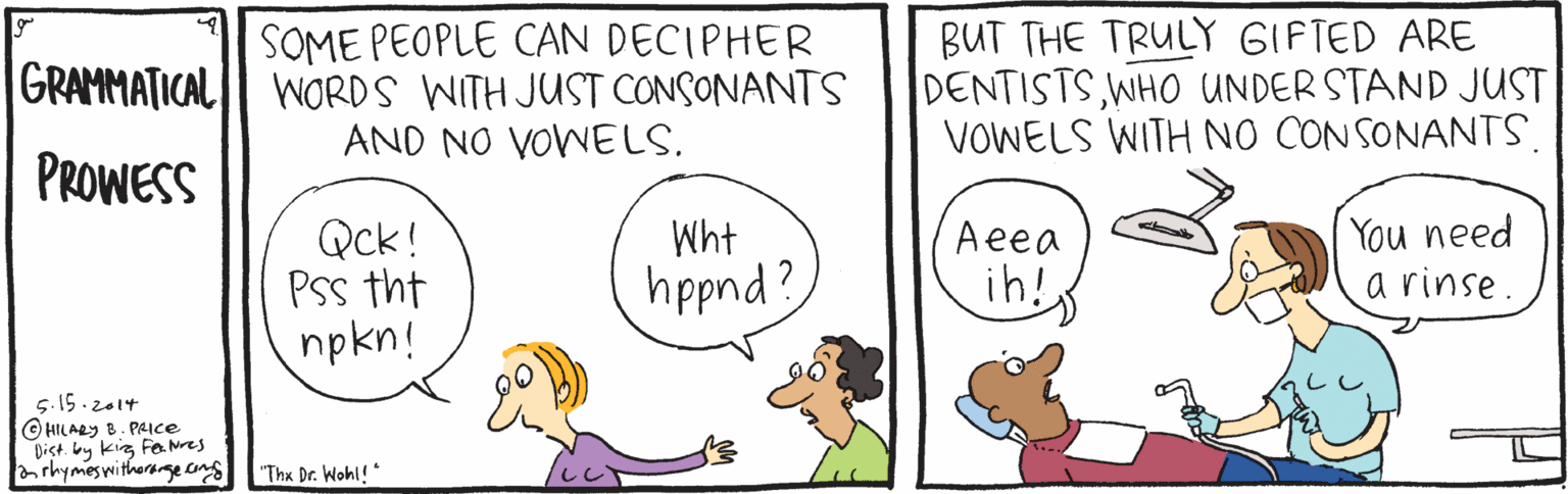 Drawing OCR: SOME PEOPLE CAN DECIPHER GRAMMATICAL WORDS WITH JUST CONSONANTS AND NO VOWELS. BUT THE TRULY GIFTED ARE DENTISTSWHO UNDER STAND JUST VOWELS WITH NO CONSONANTS. PROWESS Qck! PSs tht npkn! You need a rinse. Wht Aeea hppnd? ih! 5.15.2014 © HILARY B. PAICe Dist. by kig Fe Nres irhymeswitherange eng Thx Dr. Wohl! SOME PEOPLE CAN DECIPHER GRAMMATICAL WORDS WITH JUST CONSONANTS AND NO VOWELS. BUT THE TRULY GIFTED ARE DENTISTSWHO UNDER STAND JUST VOWELS WITH NO CONSONANTS. PROWESS Qck! PSs tht npkn! You need a rinse. Wht Aeea hppnd? ih! 5.15.2014 © HILARY B. PAICe Dist. by kig Fe Nres irhymeswitherange eng Thx Dr. Wohl!