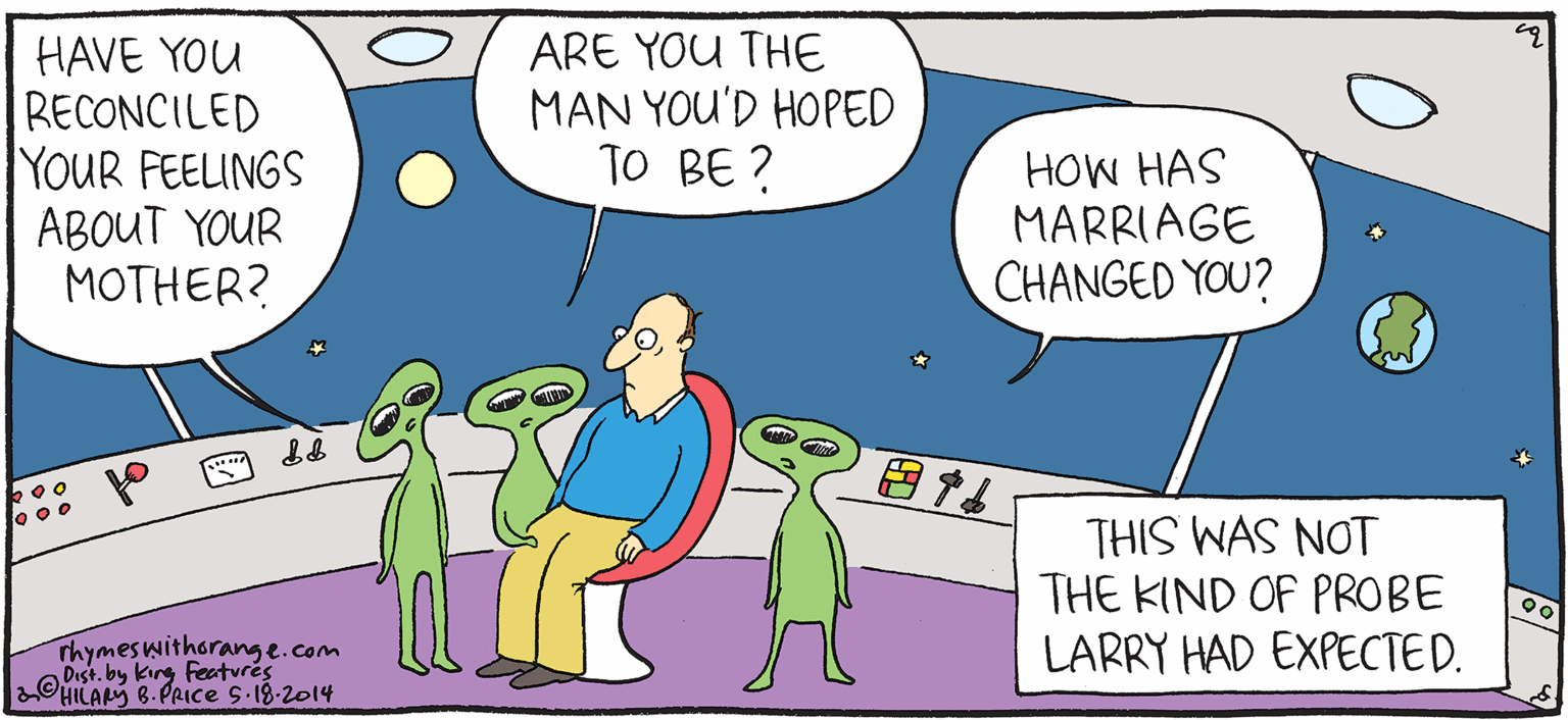 Animated cartoon OCR: ARE YOU THE MAN YOU'D HOPED TO BE ? HAVE YOU RECONCILED YOUR FEELINGS ABOUT YOUR MOTHER? HOW HAS MARRIAGE CHANGED YOU? PSH Rhymes with Orange THIS WAS NOT THE KIND OF PROBE LARRY HAD EXPECTED. by HIL ARY B. PRICE Thymeswitharang e.com king Feeturés ARE YOU THE MAN YOU'D HOPED TO BE ? HAVE YOU RECONCILED YOUR FEELINGS ABOUT YOUR MOTHER? HOW HAS MARRIAGE CHANGED YOU? PSH Rhymes with Orange THIS WAS NOT THE KIND OF PROBE LARRY HAD EXPECTED. by HIL ARY B. PRICE Thymeswitharang e.com king Feeturés