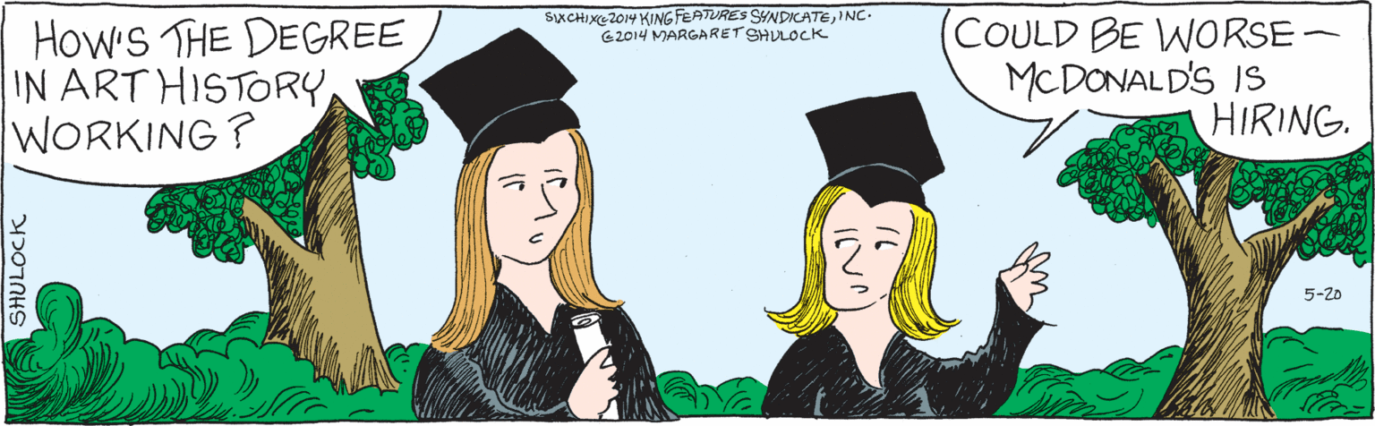 Fiction OCR: HOW'S THE DEGREE COULD BE WORSE- IN ART HISTORY WORKING? MCDONALD'S IS HIRING. 5-20 SHULOCK C2014 MARGARET SHULOCK SIXCHIXE 2014KINGFEATURESSYNDICATEINC. HOW'S THE DEGREE COULD BE WORSE- IN ART HISTORY WORKING? MCDONALD'S IS HIRING. 5-20 SHULOCK C2014 MARGARET SHULOCK SIXCHIXE 2014KINGFEATURESSYNDICATE