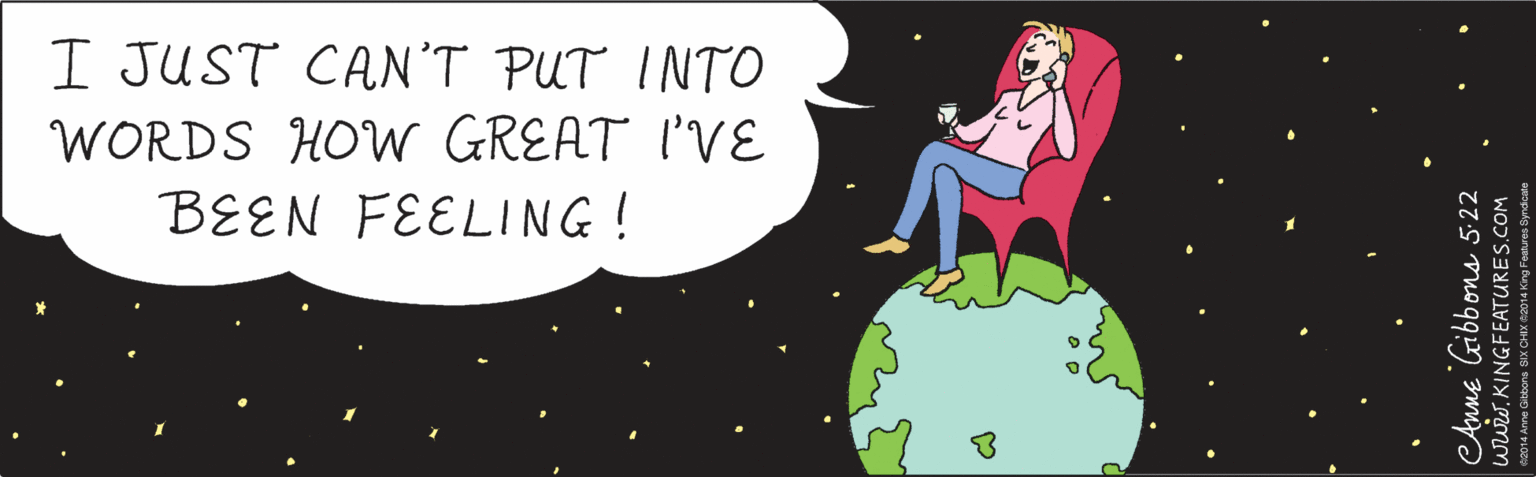 Graphics OCR: I JUST CAN'T PUT INTO WORDS HOW GREAT I'VE BEEN FEELING ! eAnne Gibbons 5-22 www.KINGFEATURES.COM ©2014 Anne Gibbons SIX CHIX ©2014 King Features Syndicate I JUST CAN'T PUT INTO WORDS HOW GREAT I'VE BEEN FEELING ! eAnne Gibbons 5-22 www.KINGFEATURES.COM ©2014 Anne Gibbons SIX CHIX ©2014 King Features Syndicate