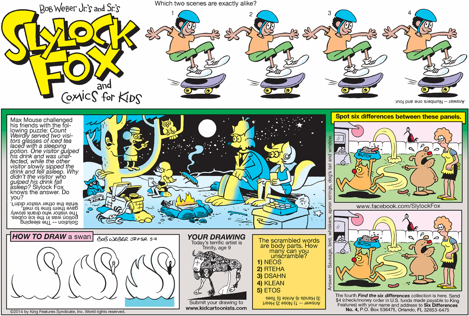 Clip art OCR: Which two scenes are exactly alike? BOB WeBer Jr.'s and Sr.'s FOX and COmics for KIDS Answer- Numbers one and four. Spot six differences between these panels. Max Mouse challenged his friends with the fol- lowing puzzle: Count Weirdly served two visi- tors glasses of iced tea laced with a visitor gulped sleeping potion. his drink and was unaf- fectedwhile the other visitor slowly sipped the drink and fell asleep. Why didn't the visitor who gulped his drink fall asleep? Slylock Fox knows the answer. Do you? while the other visitor didn't. www.facebook.com/SlylockFox gave them time to melt. The visitor who drank slowly potion was in the ice cubes. Solution -- The sleeping HOW TO DRAW a swan BoBWEBER JRASA 5-4 YOUR DRAWING Today's terrific artist is Trinityage 9 The scrambled words are body parts. How maný can you unscramble? 1) NEOS 2) RTEHA 3) DSAHN 4) KLEAN 5) ETOS Submit your drawing to www.kidcartoonists.com The fourth Find the six differences collection is hereSend $4 (check/money order in U.S. funds made payable to King Features) with your name and address to Six Differences No. 4FL 32853-6475 Answer - 1) Nose 2) Heart 3) Hands 4) Ankle 5) Toes ©2014 by King Features SyndicateInc. World rights reserved. Which two scenes are exactly alike? BOB WeBer Jr.'s and Sr.'s FOX and COmics for KIDS Answer- Numbers one and four. Spot six differences between these panels. Max Mouse challenged his friends with the fol- lowing puzzle: Count Weirdly served two visi- tors glasses of iced tea laced with a visitor gulped sleeping potion. his drink and was unaf- fectedwhile the other visitor slowly sipped the drink and fell asleep. Why didn't the visitor who gulped his drink fall asleep? Slylock Fox knows the answer. Do you? while the other visitor didn't. www.facebook.com/SlylockFox gave them time to melt. The visitor who drank slowly potion was in the ice cubes. Solution -- The sleeping HOW TO DRAW a swan BoBWEBER JRASA 5-4 YOUR DRAWING Today's terrific artist is Trinityage 9 The scrambled words are body parts. How maný can you unscramble? 1) NEOS 2) RTEHA 3) DSAHN 4) KLEAN 5) ETOS Submit your drawing to www.kidcartoonists.com The fourth Find the six differences collection is hereSend $4 (check/money order in U.S. funds made payable to King Features) with your name and address to Six Differences No. 4P.O. Box 536475FL 32853-6475 Answer - 1) Nose 2) Heart 3) Hands 4) Ankle 5) Toes ©2014 by King Features SyndicateInc. World rights reserved.