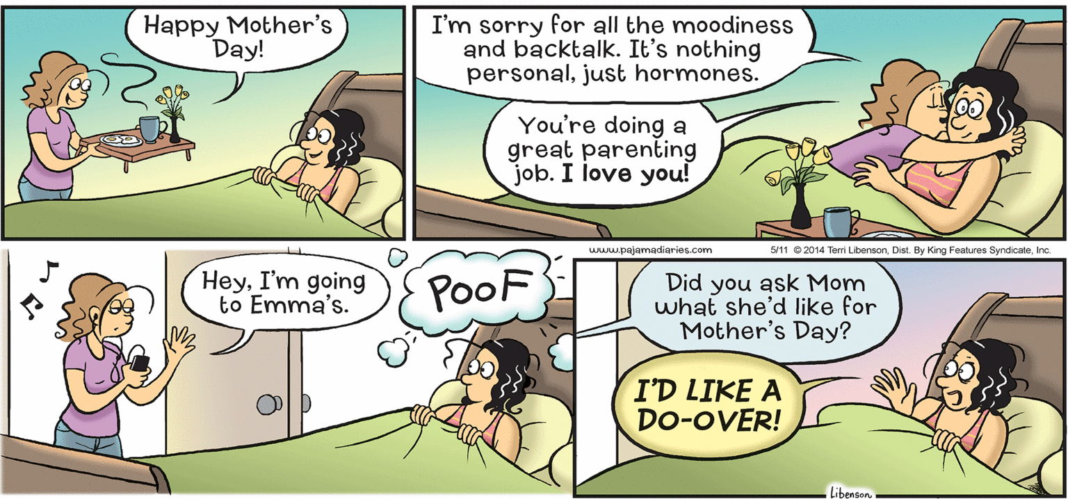 Line OCR: Happy Mother's Day! I'm sorry for all the moodiness and backtalk. It's nothing personaljust hormones. You're doing a great parenting job. I love you! www.pajamadiaries.com 5/11 © 2014 Temi LibensonInc. HeyI'm going to Emma's. PooF Did you ask Mom what she'd like for Mother's Day? I'D LIKE A Do-OVER! Libenson Happy Mother's Day! I'm sorry for all the moodiness and backtalk. It's nothing personaljust hormones. You're doing a great parenting job. I love you! www.pajamadiaries.com 5/11 © 2014 Temi LibensonDist. By King Features SyndicateInc. HeyI'm going to Emma's. PooF Did you ask Mom what she'd like for Mother's Day? I'D LIKE A Do-OVER! Libenson
