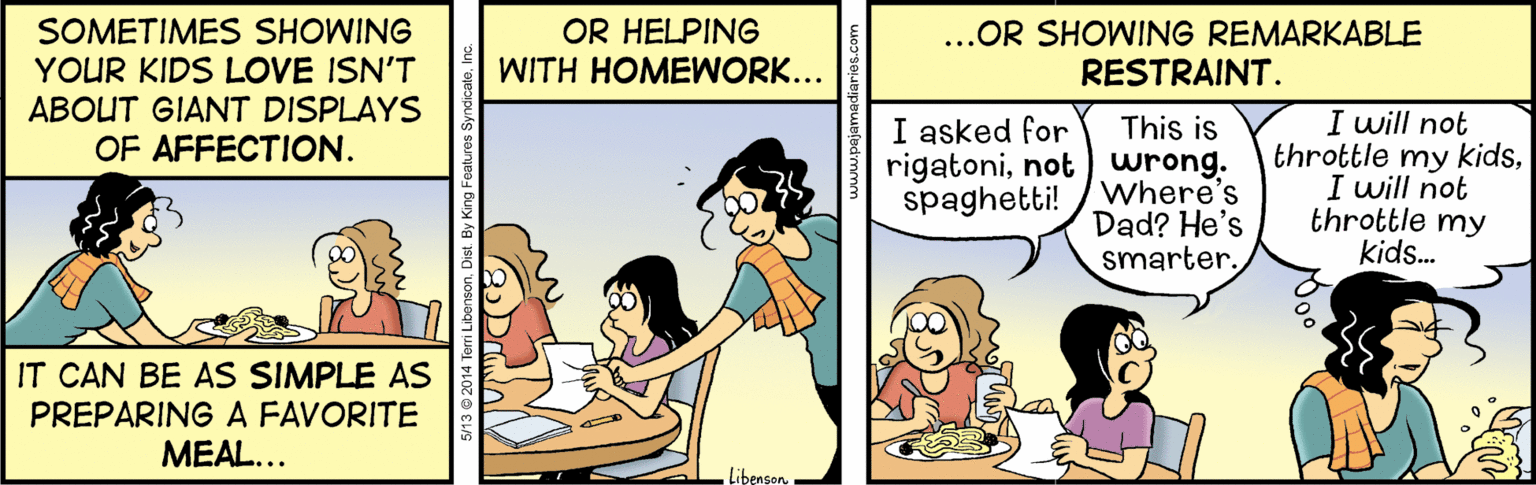 Interaction OCR: OR HELPING WITH HOMEWORK... ...OR SHOWING REMARKABLE RESTRAINT. SOMETIMES SHOWING YOUR KIDS LOVE ISN'T ABOUT GIANT DISPLAYS OF AFFECTION. This is rigatoninot) wrong. spaghetti! /Where's I will not throttle my kidsI will not throttle my kids. I asked for Dad? He's smarter. IT CAN BE AS SIMPLE AS PREPARING A FAVORITE MEAL... LibensonOR HELPING WITH HOMEWORK... ...OR SHOWING REMARKABLE RESTRAINT. SOMETIMES SHOWING YOUR KIDS LOVE ISN'T ABOUT GIANT DISPLAYS OF AFFECTION. This is rigatoninot) wrong. spaghetti! /Where's I will not throttle my kidsI will not throttle my kids. I asked for Dad? He's smarter. IT CAN BE AS SIMPLE AS PREPARING A FAVORITE MEAL... Libenson13 2014 Terri Libenson