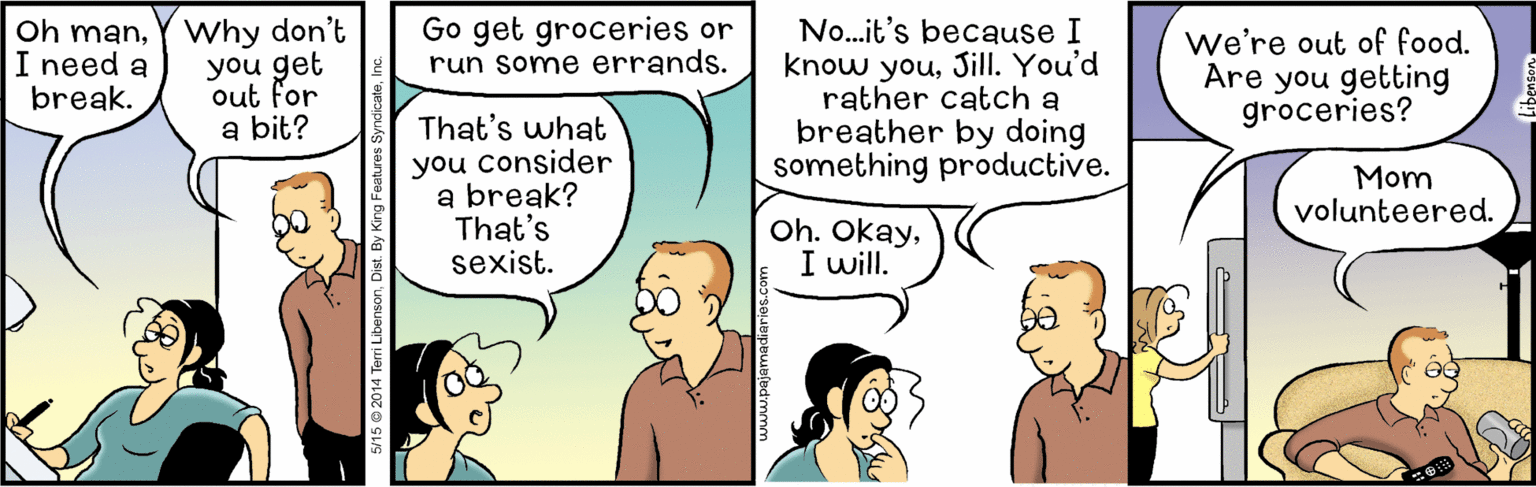 Sharing OCR: Oh manY Why don't you get out for a bit? Go get groceries or run some errands. No...it's because I know youSill. You'd rather catch a breather by doing something productive. We're out of food. Are you getting groceries? I need a break. That's what you consider a break? That's sexist. Mom volunteered. Oh. OkayI will. 5/15 © 2014 TeriL Oh manY Why don't you get out for a bit? Go get groceries or run some errands. No...it's because I know youSill. You'd rather catch a breather by doing something productive. We're out of food. Are you getting groceries? I need a break. That's what you consider a break? That's sexist. Mom volunteered. Oh. OkayI will. 5/15 © 2014 TeriL