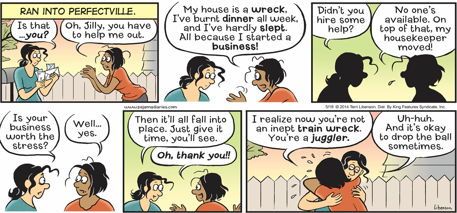 Product OCR: My house is a wreckand I've hardly slept. All because I started a business! Didn't you hire some help? No one's available. On top of thatmy housekeeper moved! RAN INTO PERFECTVILLE. Is that ..you? Ohyou have to help me out. www.pajamadiaries.com 5/18 © 2014 Terri LibensonInc. Is your business worth the stress? Then it'll all fall into place. Just give it timeyou'll see. I realize now you're not an inept train wreck. You're a juggler. Uh-huh. And it's okay to drop the ball sometimes. Well. yes. Ohthank you!! Libenson My house is a wreckI've burnt dinner all weekand I've hardly slept. All because I started a business! Didn't you hire some help? No one's available. On top of thatmy housekeeper moved! RAN INTO PERFECTVILLE. Is that ..you? Ohyou have to help me out. www.pajamadiaries.com 5/18 © 2014 Terri LibensonDist. By King Features SyndicateInc. Is your business worth the stress? Then it'll all fall into place. Just give it timeyou'll see. I realize now you're not an inept train wreck. You're a juggler. Uh-huh. And it's okay to drop the ball sometimes. Well. yes. Ohthank you!! Libenson