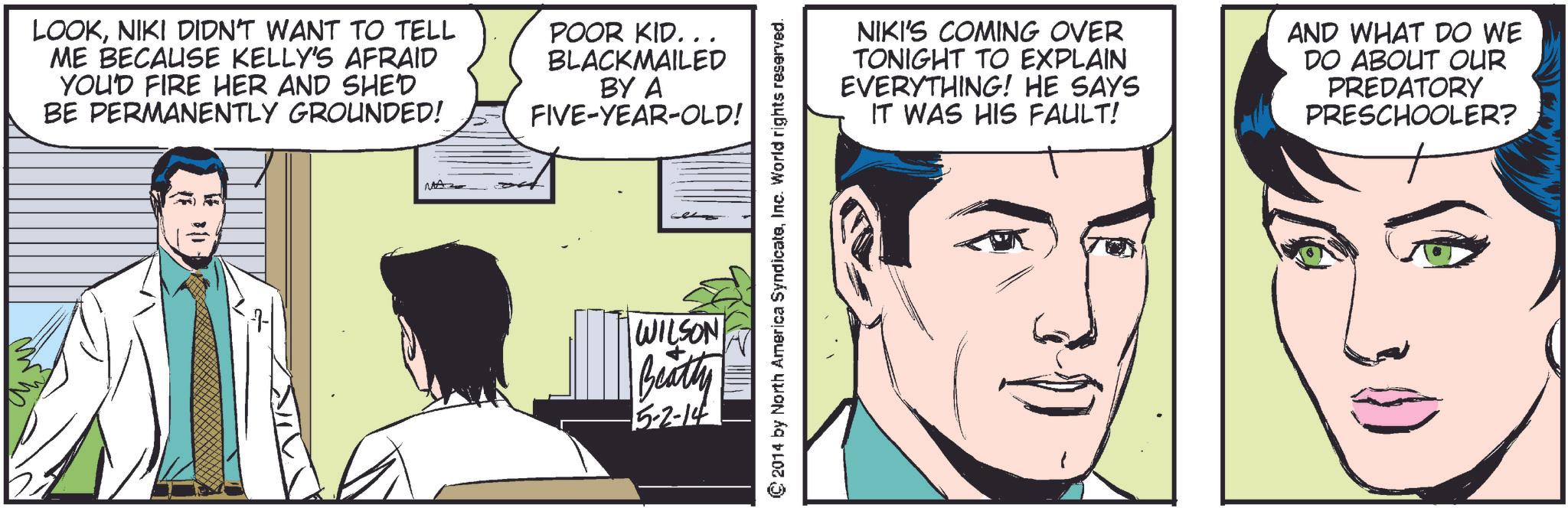 Font OCR: LOOKNIKI DIDN'T WANT TO TELL ME BECAUSE KELLY'S AFRAID YOU'D FIRE HER AND SHED BE PERMANENTLY GROUNDED! POOR KID... BLACKMAILED BY A FIVE-YEAR-OLD! WILSON Beatty 5-2-14 © 2014 by North America SyndicateInc. World rights reserved. NIKI'S COMING OVER TONIGHT TO EXPLAIN EVERYTHING! HE SAYS IT WAS HIS FAULT! AND WHAT DO WE DO ABOUT OUR PREDATORY PRESCHOOLER? LOOKNIKI DIDN'T WANT TO TELL ME BECAUSE KELLY'S AFRAID YOU'D FIRE HER AND SHED BE PERMANENTLY GROUNDED ! POOR KID ... BLACKMAILED BY A FIVE - YEAR - OLD ! WILSON Beatty 5-2-14 © 2014 by North America SyndicateInc. World rights reserved . NIKI'S COMING OVER TONIGHT TO EXPLAIN EVERYTHING ! HE SAYS IT WAS HIS FAULT ! AND WHAT DO WE DO ABOUT OUR PREDATORY PRESCHOOLER ?