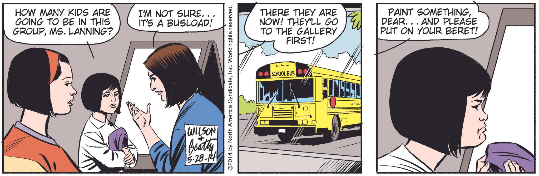 Public transport OCR: HOW MANY KIDS ARE GOING TO BE IN THIS GROUPMS. LANNING? I'M NOT SURE. . . IT'S A BUSLOAD! WILSON Beatty 5.28-14 ©2014 by North America SyndicateInc. World rights reserved. THERE THEY ARE NOW! THEY'LL GO TO THE GALLERY FIRST! PAINT SOMETHINGDEAR... AND PLEASE PUT ON YOUR BERET! ???? SCHOOL BUS HOW MANY KIDS ARE GOING TO BE IN THIS GROUPMS . LANNING ? I'M NOT SURE . . . IT'S A BUSLOAD ! WILSON Beatty 5.28-14 © 2014 by North America SyndicateInc. World rights reserved . THERE THEY ARE NOW ! THEY'LL GO TO THE GALLERY FIRST ! PAINT SOMETHINGDEAR ... AND PLEASE PUT ON YOUR BERET ! ???? SCHOOL BUS