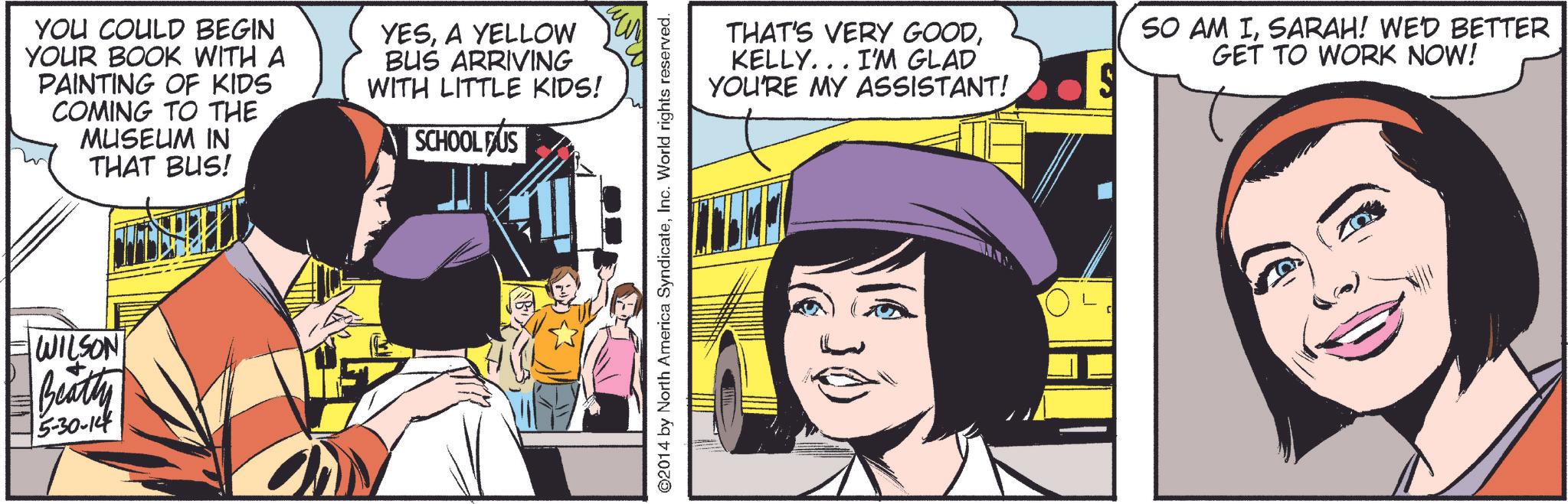 Comic book OCR: YOU COULD BEGIN YOUR BOOK WITH A PAINTING OF KIDS COMING TO THE MUSEUM IN THAT BUS! YESA YELLOW BUS ARRIVING WITH LITTLE KIDS! SCHOOL FUS WILSON Beatty 5-30-14 ©2014 by North America SyndicateInc. World rights reserved. THAT'S VERY GOODKELLY... I'M GLAD YOU'RE MY ASSISTANT! SO AM ISARAH! WE'D BETTER GET TO WORK NOW! YOU COULD BEGIN YOUR BOOK WITH A PAINTING OF KIDS COMING TO THE MUSEUM IN THAT BUS ! YESA YELLOW BUS ARRIVING WITH LITTLE KIDS ! SCHOOL FUS WILSON Beatty 5-30-14 © 2014 by North America SyndicateInc. World rights reserved . THAT'S VERY GOODKELLY ... I'M GLAD YOU'RE MY ASSISTANT ! SO AM ISARAH ! WE'D BETTER GET TO WORK NOW !